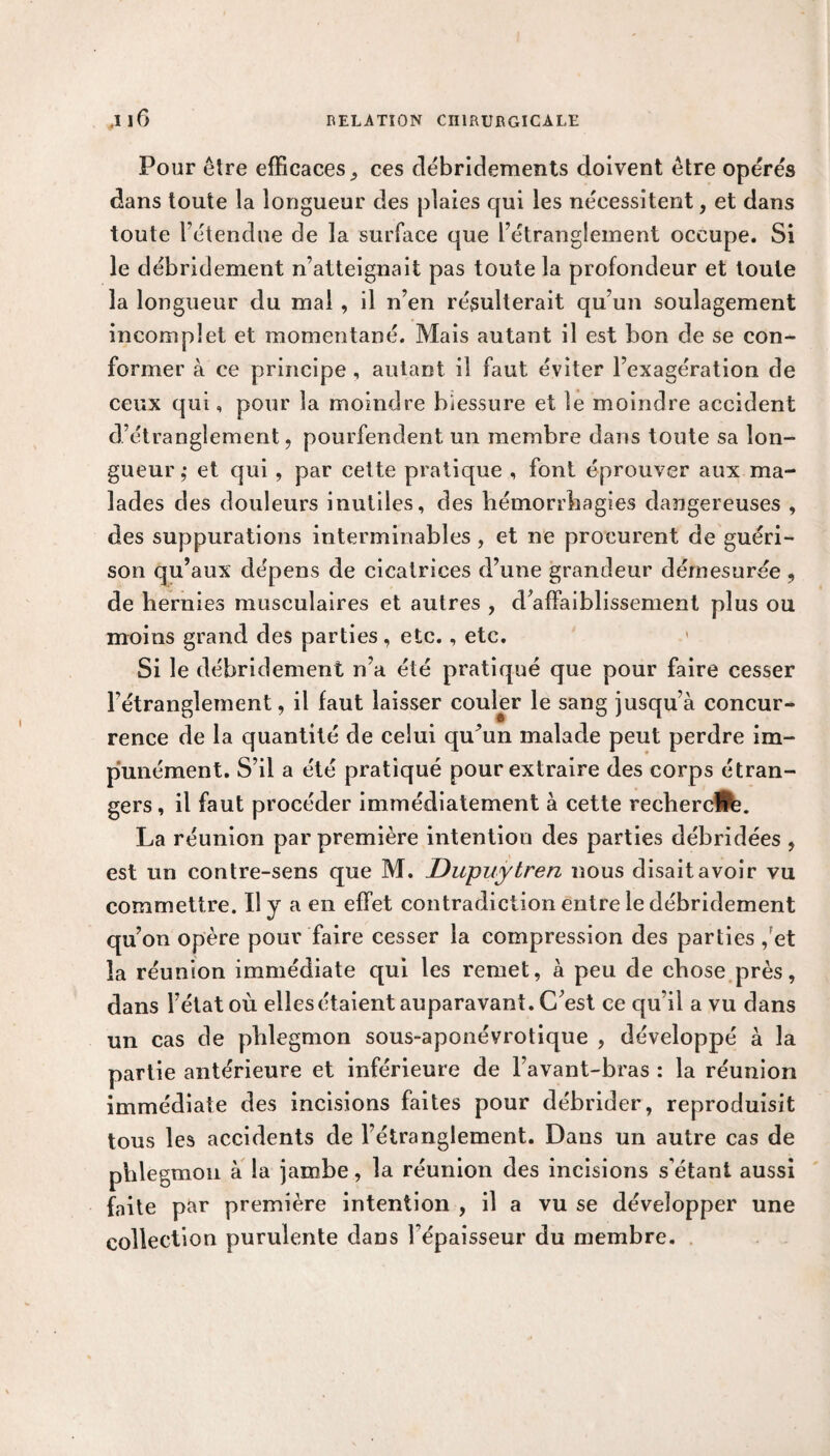 Pour être efficaces 9 ces débridements doivent être opérés dans toute la longueur des plaies qui les nécessitent, et dans toute l’étendue de la surface que l’étranglement occupe. Si le débridement n’atteignait pas toute la profondeur et toute la longueur du mal , il n’en résulterait qu’un soulagement incomplet et momentané. Mais autant il est bon de se con¬ former à ce principe , autant il faut éviter l’exagération de ceux qui, pour la moindre blessure et le moindre accident d’étranglement , pourfendent un membre dans toute sa lon¬ gueur ,• et qui , par cette pratique , font éprouver aux ma¬ lades des douleurs inutiles, des hémorrhagies dangereuses , des suppurations interminables , et ne procurent de guéri¬ son qu’aux dépens de cicatrices d’une grandeur démesurée , de hernies musculaires et autres , d’affaiblissement plus ou moins grand des parties, etc., etc. Si le débridement n’a été pratiqué que pour faire cesser l'étranglement, il faut laisser couler le sang jusqu’à concur¬ rence de la quantité de celui qu’un malade peut perdre im¬ punément. S’il a été pratiqué pour extraire des corps étran¬ gers , il faut procéder immédiatement à cette rechercHe. La réunion par première intention des parties débridées , est un contre-sens que M. Dupuytren nous disait avoir vu commettre. Il y a en effet contradiction entre le débridement qu’on opère pour faire cesser la compression des parties ,et la réunion immédiate qui les remet, à peu de chose près, dans l’état où elles étaient auparavant. C’est ce qu’il a vu dans un cas de phlegmon sous-aponévrotique , développé à la partie antérieure et inférieure de l’avant-bras : la réunion immédiate des incisions faites pour débrider, reproduisit tous les accidents de l’étranglement. Dans un autre cas de phlegmon à la jambe, la réunion des incisions s’étant aussi faite par première intention , il a vu se développer une collection purulente dans Fépaisseur du membre.