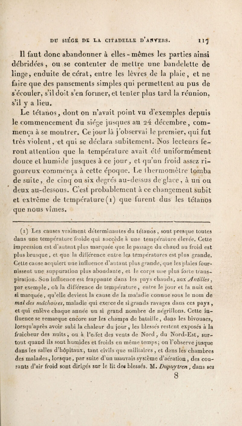 Il faut donc abandonner à elles - mêmes les parties ainsi débridées , ou se contenter de mettre une bandelette de linge, enduite de cérat, entre les lèvres de la plaie, et ne faire que des pansements simples qui permettent au pus de s'écouler, s’il doit s’en former, et tenter plus tard la réunion, s’il y a lieu. Le tétanos ^ dont on n’avait point vu d'exemples depuis le commencement du siège jusques au 24 décembre, com¬ mença à se montrer. Ce jour là j’observai le premier, qui fut très violent, et qui se déclara subitement. Nos lecteurs fe¬ ront attention que la température avait été uniformément douce et humide jusques à ce jour,, et qu’un froid assez ri¬ goureux commença à cette époque, lie thermomètre tomba de suite, de cinq ou six degrés au-dessus de glace, à un ou deux au-dessous. C'est probablement à ce changement, subit et extrême de température (1) que furent dus les tétanos que nous vîmes. (1) Les causes vraiment déterminantes du te'lanos , sont presque toutes dans une température froide qui succède à une température élevée. Cette impression est d’autant plus marquée que le passage du chaud au froid est plus brusque, et que la différence entre les températures est plus grande. Cette cause acquiert une influence d’autant plus grande, que les plaies four* nisseut une suppuration plus abondante, et le corps une plus forte trans¬ piration. Son influence est frappante dans les pays chauds, aux Antilles, par exemple, où la différence de température, entre Je jour et la nuit est si marquée, qu’elle devient la cause de la maladie connue sous le nom de mal des mâchoires, maladie qui exerce de si grands ravages dans ces pays , et qui enlève chaque année un si grand nombre de négrillons. Cette in¬ fluence se remarque encore sur les champs de bataille, dans les bivouacs, lorsqu’après avoir subi la chaleur du jour, les blessés restent exposés à la fraîcheur des nuits, ou à l'effet des vents de Nord, du Nord-Est, sur¬ tout quand iis sont humides et froids en même temps; on l’observe jusque dans les salles d’hôpitaux, tant civils que militaires , et dans les chambres des malades, lorsque, par suite d’un mauvais système d’aération , des cou¬ rants d’air froid sont dirigés sar le lit de* blessés. M. Dupuytren, dans ses 8