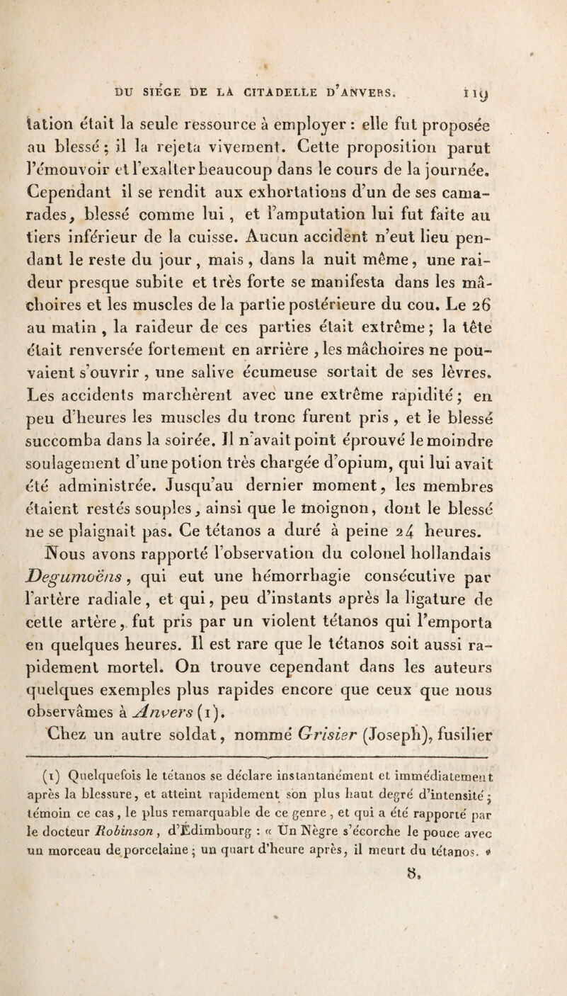 talion était la seule ressource à employer : elle fut proposée au blessé : il la rejeta vivement. Cette proposition parut l’émouvoir et l’exalter beaucoup dans le cours de la journée. Cependant il se rendit aux exhortations d’un de ses cama¬ rades, blessé comme lui, et l’amputation lui fut faite au tiers inférieur de la cuisse. Aucun accident n’eut lieu pen¬ dant le reste du jour, mais , dans la nuit même, une rai¬ deur presque subite et très forte se manifesta dans les mâ¬ choires et les muscles de la partie postérieure du cou. Le 26 au matin , la raideur de ces parties était extrême ; la tête était renversée fortement en arrière , les mâchoires ne pou¬ vaient s’ouvrir , une salive écumeuse sortait de ses lèvres. Les accidents marchèrent avec une extrême rapidité ; en peu d’heures les muscles du tronc furent pris , et le blessé succomba dans la soirée. Il n’avait point éprouvé le moindre soulagement d’une potion très chargée d’opium, qui lui avait été administrée. Jusqu’au dernier moment, les membres étaient restés souples, ainsi que le moignon, dont le blessé ne se plaignait pas. Ce tétanos a duré à peine 24 heures. Nous avons rapporté l’observation du colonel hollandais Degunvj'èns, qui eut une hémorrhagie consécutive par l’artère radiale, et qui, peu d’instants après la ligature de cette artère, fut pris par un violent tétanos qui l’emporta en quelques heures. Il est rare que le tétanos soit aussi ra¬ pidement mortel. On trouve cependant dans les auteurs quelques exemples plus rapides encore que ceux que nous observâmes à Anvers (1). Chez un autre soldat, nommé Grisier (Joseph), fusilier (1) Quelquefois le tétanos se déclare insiantane'ment et immédiatement après la blessure, et atteint rapidement son plus haut degré d’intensité j témoin ce cas, le plus remarquable de ce genre , et qui a été rapporté par le docteur Robinson , d’Edimbourg : « Un Nègre s’écorche le pouce avec un morceau de porcelaine ; un quart d’heure après, il meurt du tétanos. * H,