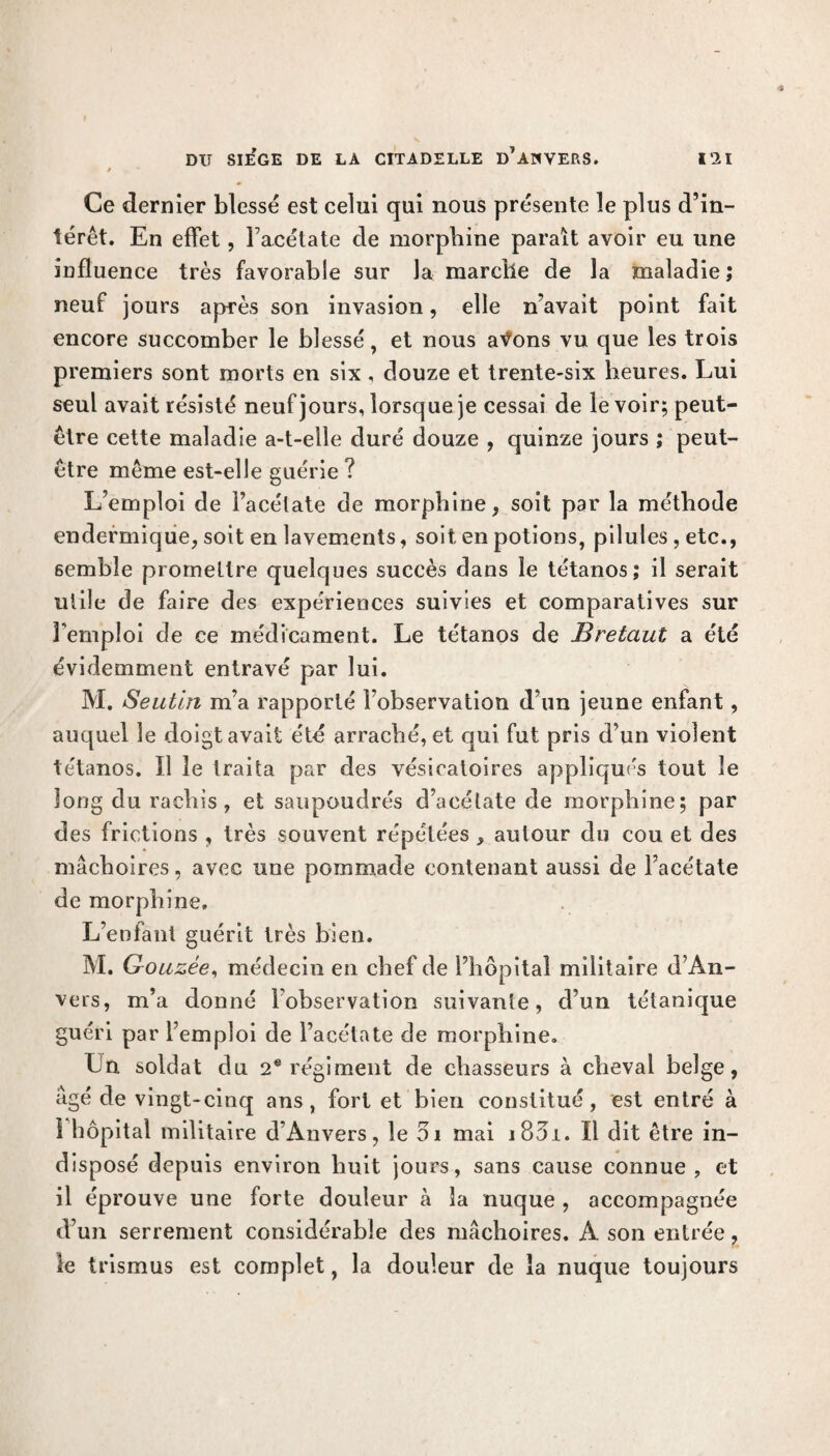 t Ce dernier blessé est celui qui nous présente le plus d’in¬ térêt. En effet, l’acétate de morphine paraît avoir eu une influence très favorable sur la marelle de la maladie ; neuf jours après son invasion, elle n’avait point fait encore succomber le blessé, et nous aV*ons vu que les trois premiers sont morts en six, douze et trente-six heures. Lui seul avait résisté neuf jours, lorsque je cessai de le voir; peut- être cette maladie a-t-elle duré douze , quinze jours ; peut- être même est-elle guérie ? L’emploi de l’acélate de morphine, soit par la méthode endermique, soit en lavements, soit en potions, pilules , etc., semble promettre quelques succès dans le tétanos; il serait utile de faire des expériences suivies et comparatives sur Femploi de ce médicament. Le tétanos de Bretciut a été évidemment entravé par lui. M. Seutin m’a rapporté l’observation d’un jeune enfant, auquel le doigt avait été arraché, et qui fut pris d’un violent tétanos. ïl le traita par des vésicatoires appliqués tout le long du rachis, et saupoudrés d’acétate de morphine; par des frictions , très souvent répétées , autour du cou et des mâchoires, avec une pommade contenant aussi de l’acétate de morphine. L’enfant guérit très bien. M. Gouzée, médecin en chef de l’hôpital militaire d’An¬ vers, m’a donné l’observation suivante, d’un tétanique guéri par l’emploi de l’acétate de morphine. Ln soldat du 2e régiment de chasseurs à cheval belge, âgé de vingt-cinq ans, fort et bien constitué, est entré à î hôpital militaire d’Anvers, le 5i mai i83i. Il dit être in¬ disposé depuis environ huit jours, sans cause connue , et il éprouve une forte douleur cà la nuque , accompagnée d’un serrement considérable des mâchoires. A son entrée, le trismus est complet, la douleur de la nuque toujours