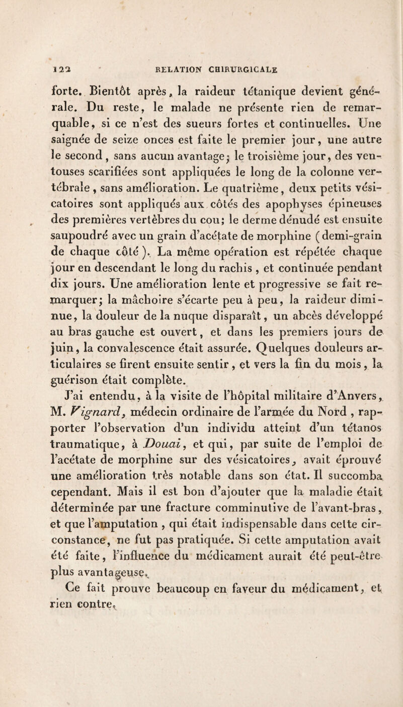 forte. Bientôt après, la raideur tétanique devient géné¬ rale. Du reste, le malade ne présente rien de remar¬ quable, si ce n’est des sueurs fortes et continuelles. Une saignée de seize onces est faite le premier jour, une autre le second , sans aucun avantage» le troisième jour, des ven¬ touses scarifiées sont appliquées le long de la colonne ver¬ tébrale , sans amélioration. Le quatrième, deux petits vési¬ catoires sont appliqués aux côtés des apophyses épineuses des premières vertèbres du cou; le derme dénudé est ensuite saupoudré avec un grain d’acétate de morphine ( demi-grain de chaque côté ). La même opération est répétée chaque jour en descendant le long du rachis , et continuée pendant dix jours. Une amélioration lente et progressive se fait re¬ marquer; la mâchoire s’écarte peu à peu, la raideur dimi¬ nue, la douleur de la nuque disparaît, un abcès développé au bras gauche est ouvert, et dans les premiers jours de juin, la convalescence était assurée. Quelques douleurs ar¬ ticulaires se firent ensuite sentir , et vers la fin du mois, la guérison était complète. J’ai entendu, à la visite de l’hôpital militaire d’Anvers, M. Vignard, médecin ordinaire de l’armée du Nord , rap¬ porter l’observation d’un individu atteint d’un tétanos traumatique, à Douai, et qui, par suite de l’emploi de l’acétate de morphine sur des vésicatoires ^ avait éprouvé une amélioration très notable dans son état. Il succomba cependant. Mais il est bon d’ajouter que la maladie était déterminée par une fracture comminutive de l’avant-bras, et que l’amputation , qui était indispensable dans celte cir¬ constance, ne fut pas pratiquée. Si cette amputation avait été faite, l’influence du médicament aurait été peut-être plus avantageuse». Ce fait prouve beaucoup en faveur du médicament, et rien contre*