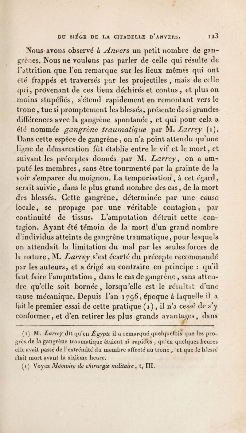 Nous avons observé à Anvers un petit nombre de gan¬ grènes. Nous ne voulons pas parler de celle qui résulte de l’attrition que Ton remarque sur les lieux memes qui ont été frappés et traversés par les projectiles , mais de celle qui, provenant de ces lieux déchirés et contus , et plus ou moins stupéfiés, s’étend rapidement en remontant vers le tronc , tue si promptement les blessés, présente de si grandes différences avec la gangrène spontanée , et qui pour cela a été nommée gangrène traumatique par M. Larrey (1), Dans cette espèce de gangrène, on n’a point attendu qu’une ligne de démarcation fût établie entre le vif et le mort, et suivant les préceptes donnés par M. Larrey, on a am¬ puté les membres, sans être tourmenté par la crainte de la voir s’emparer du moignon. La temporisation, à cet égard, serait suivie , dans le plus grand nombre des cas, de la mort des blessés. Cette gangrène, déterminée par une cause locale, se propage par une véritable contagion, par continuité de tissus; L’amputation détruit cette con¬ tagion. Ayant été témoin de la mort d'un grand nombre d'individus atteints de gangrène traumatique, pour lesquels on attendait la limitation du mal par les seules forces de la nature, M. Larrey s’est écarté du précepte recommandé par les auteurs, et a érigé au contraire en principe : qu'il faut faire l’amputation, dans le cas de gangrène , sans atten¬ dre qu’elle soit bornée , lorsqu’elle est le résultat d’une cause mécanique. Depuis l’an 1796, époque à laquelle il a fait le premier essai de cette pratique (1), il n’a cessé de s’y conformer, et d’en retirer les plus grands avantages, dans (1) M. Larrey dit qu’en Égypte il a remarqué quelquefois que les pro¬ grès de la gangrène traumatique étaient si rapides , qu’en quelques heures elle avait passé de l’extrémité du membre affecté au tronc , et que le blessé était mort avant la sixième heure. (2) Voyez Mémoire de chirurgie militaire, t, III.