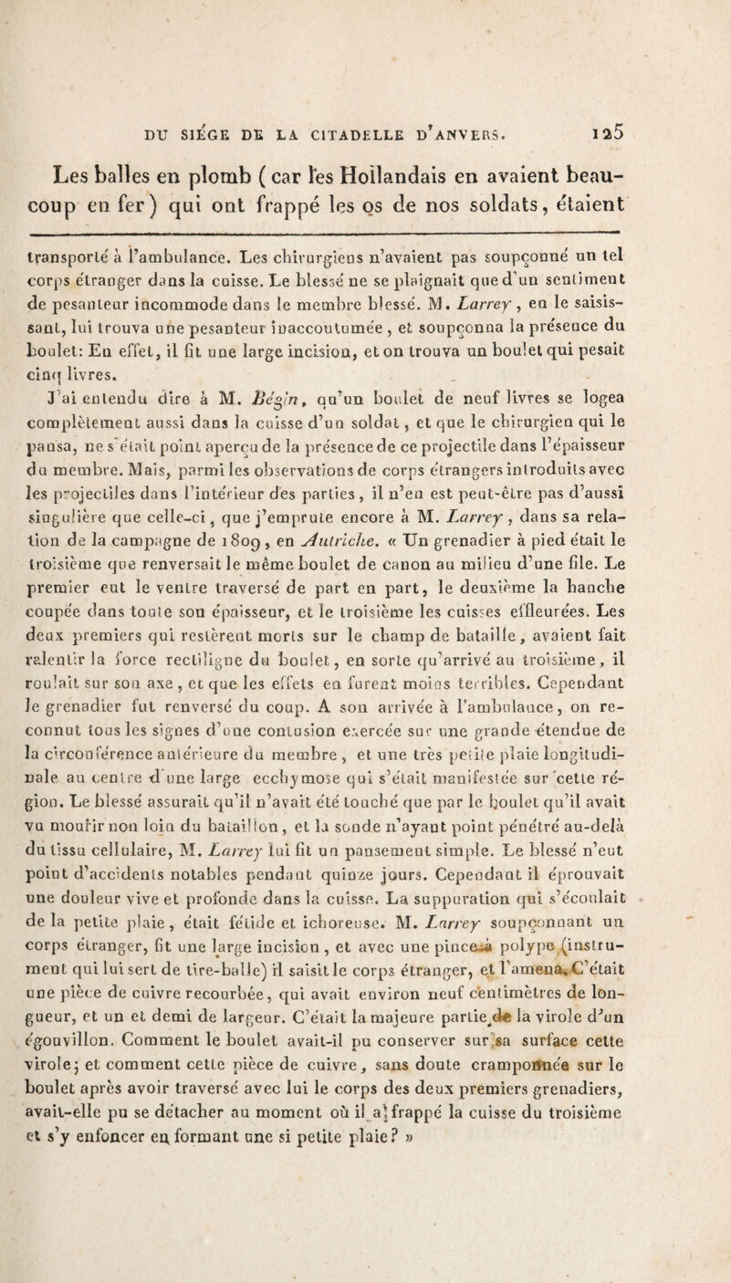 Les balles en plomb ( car les Hollandais en avaient beau¬ coup en fer) qui ont frappé les os de nos soldats, étaient transporté à l’ambulance. Les chirurgiens n’avaient pas soupçonné un tel corps étranger dans la cuisse. Le blessé ne se plaignait que d’un sentiment de pesanteur incommode dans le membre blessé. M. Larrey, en le saisis¬ sant, lui trouva une pesanteur inaccoutumée , et soupçonna la présence du boulet: Eu effet, il fit une large incision, et on trouva un boulet qui pesait cinq livres. J’ai entendu dire à M. Bégin, qu’un boulet de neuf livres se logea complètement aussi dans la cuisse d’un soldat, et que le chirurgien qui le pansa, ne s était point aperçu de la présence de ce projectile dans l’épaisseur du membre. Mais, parmi les observations de corps étrangers introduits avec les p”ojectiles dans l’intérieur des parties, il n’en est peut-être pas d’aussi singulière que celle-ci, que j’emprute encore à M. Larrey , dans sa rela¬ tion de la campagne de 1809 , en Autriche. « Un grenadier à pied était le troisième que renversait le même boulet de canon au milieu d’une file. Le premier eut le venlre traversé de part en part, le deuxième la banche coupée dans toute son épaisseur, et le troisième les cuisses effleurées. Les deux premiers qui restèrent morts sur le champ de bataille, avaient fait ralentir la force rectiligne du boulet, en sorte qu’arrivé au troisième, il roulait sur son axe , et que les effets en furent moins terribles. Cependant Je grenadier fut renversé du coup. A son arrivée à l'ambulance, on re¬ connut tous les signes d’une contusion exercée sur une grande étendue de la circonférence antérieure du membre , et une très petite plaie longitudi¬ nale au centre d une large eccbjmose qui s’était manifestée sur cette ré¬ gion. Le blessé assurait qu’il n’avait été touché que par le boulet qu’il avait vu mourir non loin du balai!ion, et la sonde n’ayant point pénétré au-delà du tissu cellulaire, M. Larrey lui fit un pansement simple. Le blessé n’eut point d’accidents notables pendant quinze jours. Cependant il éprouvait une douleur vive et profonde dans la cuisse. La suppuration qui s’écoulait delà petite, plaie, était fétide et ichoreuse. M. Larrey soupçonnant un corps étranger, fit une large incision, et avec une pince^à polype (instru¬ ment qui lui sert de tire-balle) il saisit le corp3 étranger, et l’amena» C’était une pièce de cuivre recourbée , qui avait environ neuf centimètres de lon¬ gueur, et un et demi de largeur. C’était la majeure parlie/k la virole d'bn égouvillon. Comment le boulet avait-il pu conserver sursa surface cette virolej et comment cetie pièce de cuivre, sans doute cramponnée sur le boulet après avoir traversé avec lui le corps des deux premiers greuadiers, avait-elle pu se détacher au moment où il al frappé la cuisse du troisième et s’y enfoncer eu formant une si petite plaie? »
