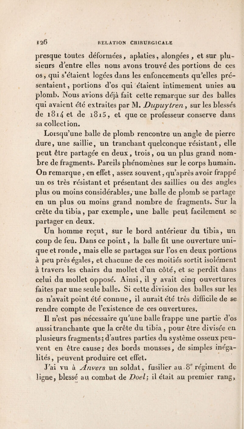presque toutes déformées, aplaties, alongées , et sur plu¬ sieurs d’entre elles nous avons trouvé des portions de ces os, qui s’étaient logées dans les enfoncements quelles pré¬ sentaient, portions d’os qui étaient intimement unies au plomb. Nous avions déjà fait cette remarque sur des balles qui avaient été extraites par M. Dupuytren, sur les blessés de iB14 et de i8i5, et que ce professeur conserve dans sa collection. Lorsqu’une balle de plomb rencontre un angle de pierre dure, une saillie, un tranchant quelconque résistant, elle peut être partagée en deux, trois, ou un plus grand nom¬ bre de fragments. Pareils phénomènes sur le corps humain. On remarque , en effet, assez souvent, qu’après avoir frappé un os très résistant et présentant des saillies ou des angles plus ou moins considérables, une balle de plomb se partage en un plus ou moins grand nombre de fragments. Sur la crête du tibia, par exemple, une balle peut facilement se partager en deux. Un homme reçut, sur le bord antérieur du tibia, un coup de feu. Dans ce point, la balle fit une ouverture uni¬ que et ronde, mais elle se partagea sur Fos en deux portions à peu près égales, et chacune de ces moitiés sortit isolément à travers les chairs du mollet d’un côté, et se perdit dans celui du mollet opposé. Ainsi, il y avait cinq ouvertures faites par une seule balle. Si cette division des balles sur les os n’avait point été connue, il aurait été très difficile de se rendre compte de l’existence de ces ouvertures. Il n’est pars nécessaire qu’une balle frappe une partie d os aussi tranchante que la crête du tibia , pour être divisée en plusieurs fragments; d’autres parties du système osseux peu¬ vent en être cause; des bords mousses, de simples inéga¬ lités, peuvent produire cet effet. J’ai vu à Anvers un soldat, fusilier au 8e régiment de ligne, blessé au combat de Doel; il était au premier rang,