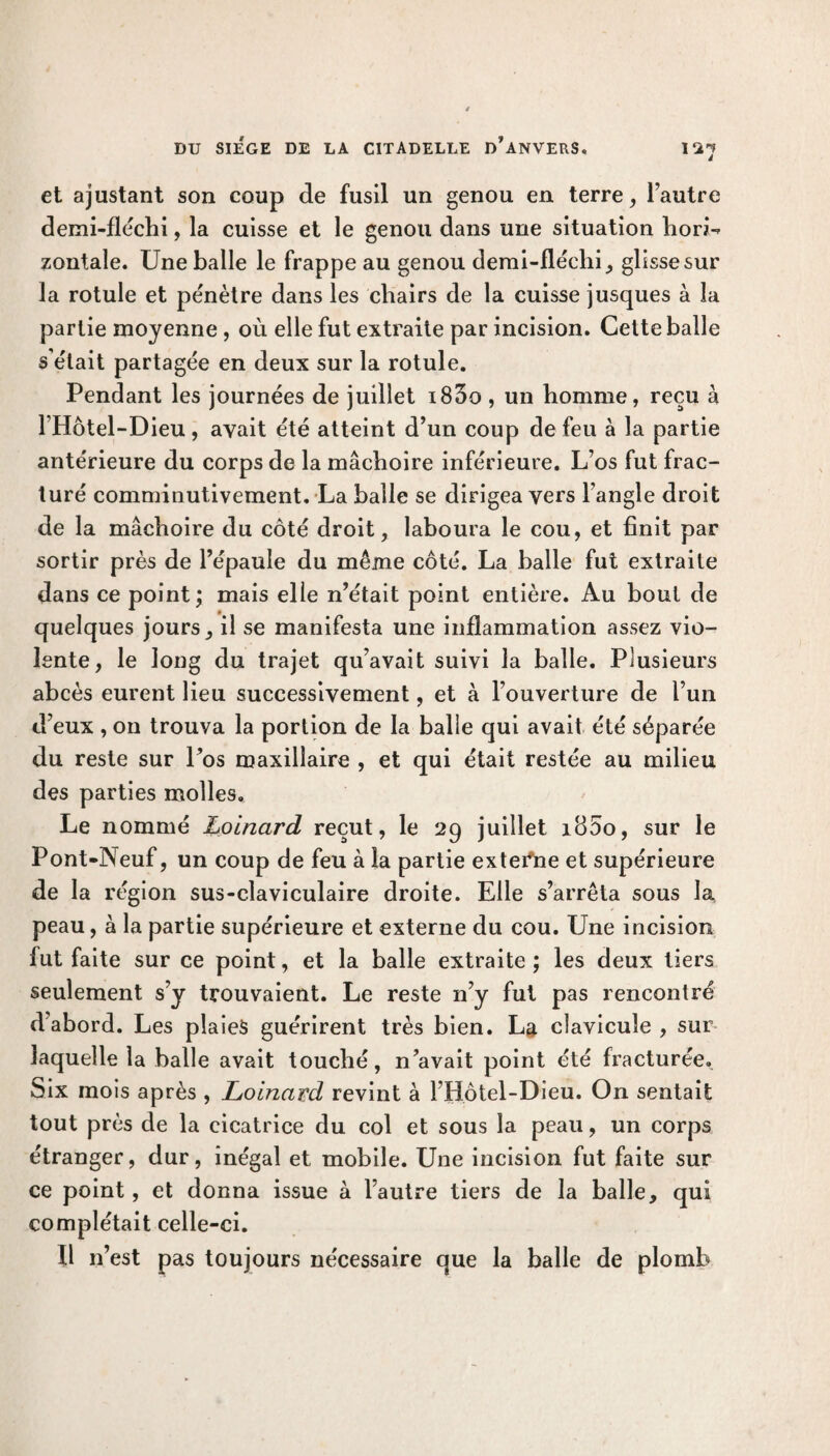 et ajustant son coup de fusil un genou en terre, l’autre demi-fléchi, la cuisse et le genou dans une situation florin zontaîe. Une balle le frappe au genou demi-fléchi, glisse sur la rotule et pénètre dans les chairs de la cuisse jusques à la partie moyenne, où elle fut extraite par incision. Cette balle s’était partagée en deux sur la rotule. Pendant les journées de juillet i83o, un homme, reçu à l Hôtel-Dieu, avait été atteint d’un coup de feu à la partie antérieure du corps de la mâchoire inférieure. L’os fut frac¬ turé comminutivement. La balle se dirigea vers l’angle droit de la mâchoire du côté droit, laboura le cou, et finit par sortir près de l’épaule du même côté. La balle fut extraite dans ce point; mais elle n’était point entière. Au bout de quelques jours, il se manifesta une inflammation assez vio¬ lente, le long du trajet qu’avait suivi la balle. Plusieurs abcès eurent lieu successivement, et à l’ouverture de l’un d’eux , on trouva la portion de la balle qui avait été séparée du reste sur l’os maxillaire , et qui était restée au milieu des parties molles. Le nommé Loinard reçut, le 29 juillet i85o, sur le Pont-Neuf, un coup de feu à la partie externe et supérieure de la région sus-claviculaire droite. Elle s’arrêta sous la peau, à la partie supérieure et externe du cou. Une incision fut faite sur ce point, et la balle extraite ; les deux tiers seulement s’y trouvaient. Le reste n’y fut pas rencontré d abord. Les plaies guérirent très bien. La clavicule , sur laquelle la balle avait touché, n’avait point été fracturée. Six mois après , Loinard revint à l’Bôtel-Dieu. On sentait tout près de la cicatrice du col et sous la peau, un corps étranger, dur, inégal et mobile. Une incision fut faite sur ce point , et donna issue à l’autre tiers de la balle, qui complétait celle-ci. fl n’est pas toujours nécessaire que la balle de plomb