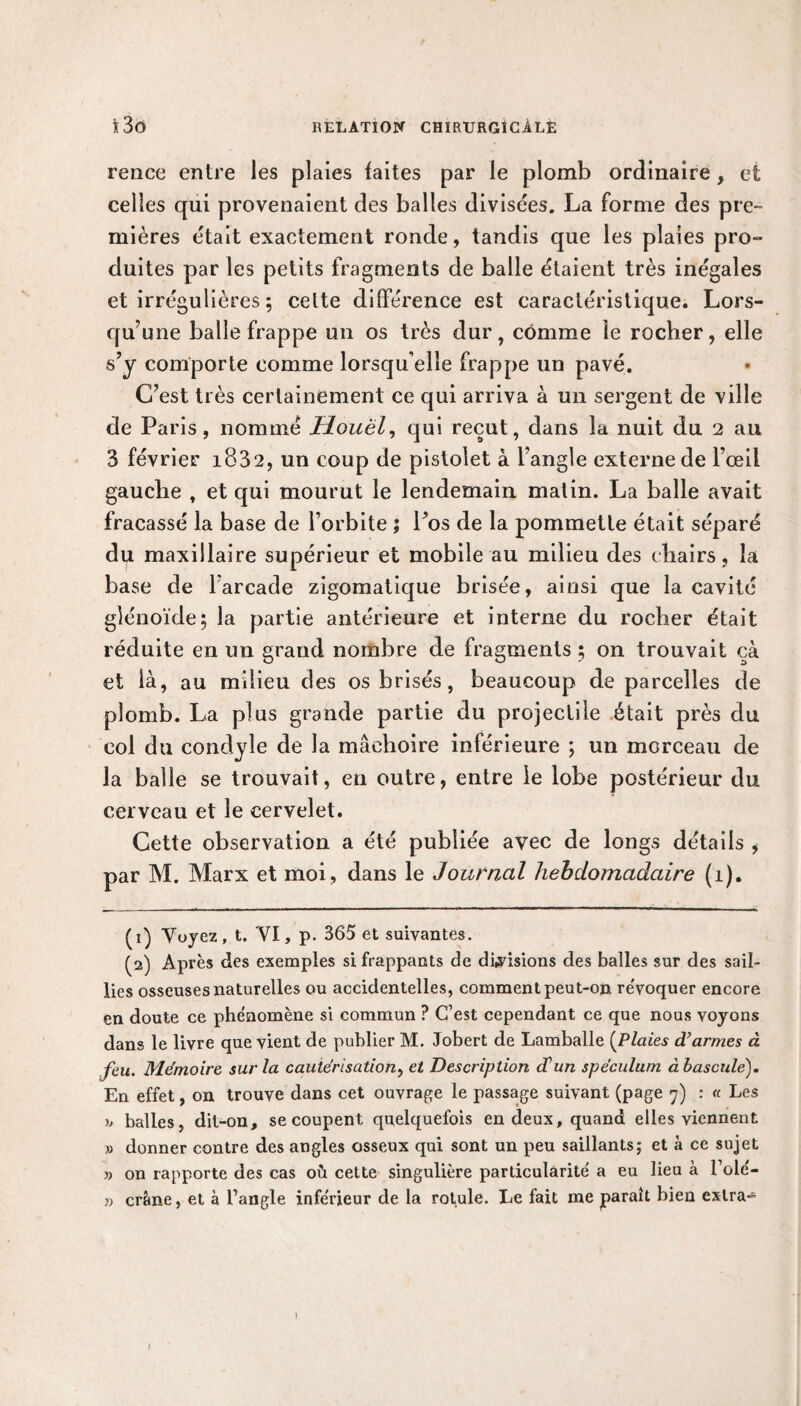 rence entre les plaies faites par le plomb ordinaire, et celles qui provenaient des balles divisées. La forme des pre¬ mières était exactement ronde, tandis que les plaies pro¬ duites par les petits fragments de balle étaient très inégales et irrégulières ; celte différence est caractéristique. Lors¬ qu’une balle frappe un os très dur, comme le rocher, elle s’y comporte comme lorsqu’elle frappe un pavé. C’est très certainement ce qui arriva à un sergent de ville de Paris, nommé Uouël, qui reçut, dans la nuit du 2 au 3 février i832, un coup de pistolet à l’angle externe de l’œil gauche , et qui mourut le lendemain matin. La balle avait fracassé la base de l’orbite ; Los de la pommette était séparé du maxillaire supérieur et mobile au milieu des chairs, la base de l’arcade zigomatique brisée, ainsi que la cavité glénoïde; la partie antérieure et interne du rocher était réduite en un grand nombre de fragments ; on trouvait çà et là, au milieu des os brisés, beaucoup de parcelles de plomb. La plus grande partie du projectile était près du col du condyle de la mâchoire inférieure ; un morceau de la balle se trouvait, en outre, entre le lobe postérieur du cerveau et le cervelet. Cette observation a été publiée avec de longs détails , par M. Marx et moi, dans le Journal hebdomadaire (i). (1) Voyez, t. VI, p. 365 et suivantes. (2) Après des exemples si frappants de divisions des balles sur des sail¬ lies osseuses naturelles ou accidentelles, comment peut-on révoquer encore en doute ce phénomène si commun ? C’est cependant ce que nous voyons dans le livre que vient de publier M. Jobert de Lamballe (Plaies d’armes à feu. Mémoire sur la cautérisation, et Description d’un spéculum à basculé). En effet, on trouve dans cet ouvrage le passage suivant (page 7) : « Les y> balles, dit-on, se coupent quelquefois en deux, quand elles viennent » donner contre des angles osseux qui sont un peu saillants; et à ce sujet » on rapporte des cas où cette singulière particularité a eu lieu à l’olé- » crâne, et à l’angle inférieur de la rotule. Le fait me paraît bien extra- I