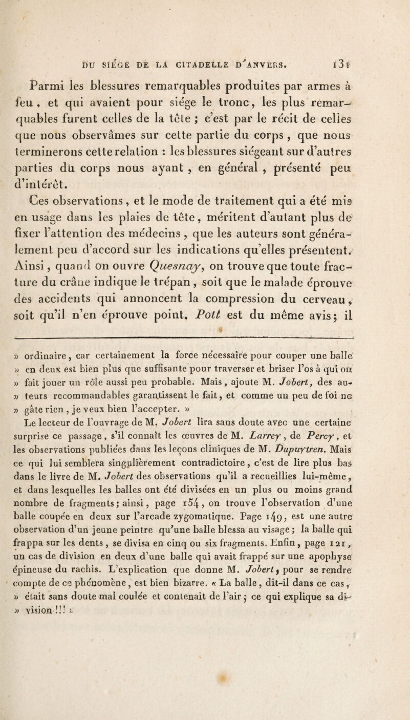 Parmi les blessures remarquables produites par armes à feu, et qui avaient pour siège le tronc, les plus remar¬ quables furent celles de la télé ; c’est par le récit de celles que nous observâmes sur celte parlie du corps , que nous terminerons cette relation : les blessures siégeant sur d’autres parties du corps nous ayant , en général , présenté peu d’intérêt. Ces observations, et le mode de traitement qui a été mis en usage dans les plaies de tête, méritent d’autant plus de fixer l’attention des médecins , que les auteurs sont généra¬ lement peu d’accord sur les indications qu elles présentent. Ainsi, quand on ouvre Quesnay, on trouve que toute frac¬ ture du crâne indique le trépan , soit que le malade éprouve des accidents qui annoncent la compression du cerveau, soit qu’il n’en éprouve point. Pott est du meme avis; il » ordinaire, car certainement la force nécessaire pour couper une balle » en deux est bien plus que suffisante pour traverser et briser l’os à qui on » fait jouer un rôle aussi peu probable. Mais, ajoute M. Jobert, des au- teurs recommandables garantissent le fait, et comme un peu de foi ne » gâte rien , je veux bien l’accepter. » Le lecteur de l ouvrage de M. Jobert lira sans doute avec une certaine surprise ce passage , s’il connaît les oeuvres de M. Larrey , de Percy , et les observations publiées dans les leçons cliniques de M. Dupuytren. Mais ce qui lui semblera singulièrement contradictoire, c’est de lire plus bas dans le livre de M. Jobert des observations qu’il a recueillies lui-même, et dans lesquelles les balles ont e'te' divise'es en un plus ou moins grand nombre de fragments ; ainsi, page i54, on trouve l’observation d’une balle coupée en deux sur l’arcade zygomatique. Page i49; est une autre observation d’un jeune peintre qu'une balle blessa au visage ; la balle qui frappa sur les dents , se divisa en cinq ou six fragments. Enfin , page 121, un cas de division en deux d’une balle qui avait frappé sur une apophyse épineuse du rachis. L’explication que donne M. Jobert 3 pour se rendre compte de ce phénomène, est bien bizarre. « La balle , dit-il dans ce cas, i> était sans doute mal coulée et contenait de l’air ; ce qui explique sa di~ » vision !!: r