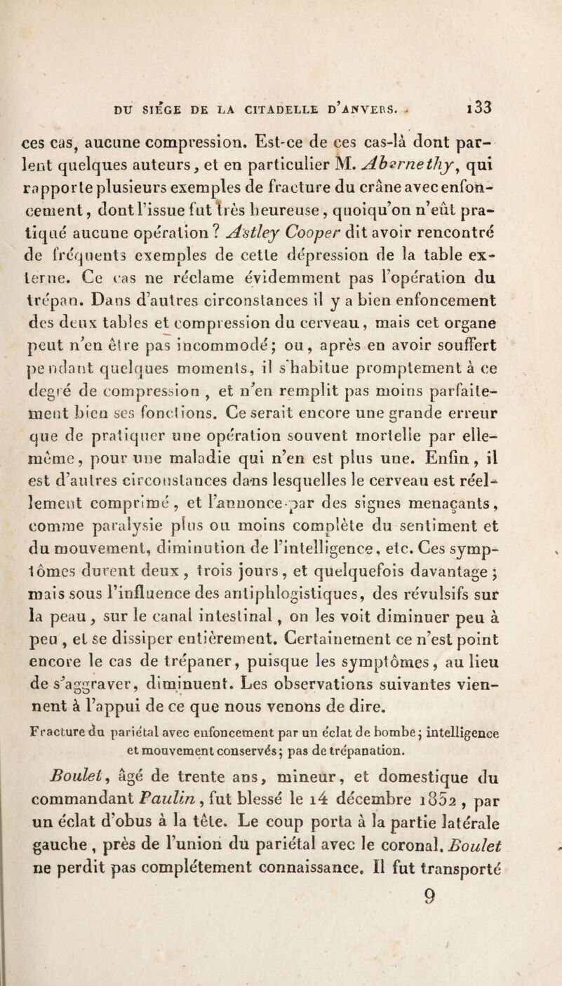 ces cas, aucune compression. Est-ce de ces cas-là dont par¬ lent quelques auteurs, et en particulier M. Abvrnethy, qui rapporte plusieurs exemples de fracture du crâne avec enfon¬ cement , dont l’issue fut 1res heureuse , quoiqu’on n’eût pra¬ tiqué aucune opération? A'stley Cooper dit avoir rencontré de fréquents exemples de cette dépression de la table ex¬ terne. Ce cas ne réclame évidemment pas l’opération du trépan. Dans d’autres circonstances il y a bien enfoncement des deux tables et compression du cerveau, mais cet organe peut n’en être pas incommodé; ou, après en avoir souffert pendant quelques moments, il s habitue promptement à ce degré de compression , et n’en remplit pas moins parfaite¬ ment bien ses fonctions. Ce serait encore une grande erreur que de pratiquer une opération souvent mortelle par elle- même, pour une maladie qui n’en est plus une. Enfin, il est d’autres circonstances dans lesquelles le cerveau est réel¬ lement comprimé, et l’annonce par des signes menaçants, comme paralysie plus ou moins complète du sentiment et du mouvement, diminution de l’intelligence, etc. Ces symp¬ tômes durent deux , trois jours , et quelquefois davantage ; mais sous l’influence des antiphlogistiques, des révulsifs sur la peau, sur le canal intestinal, on les voit diminuer peu à peu , et se dissiper entièrement. Certainement ce n’est point encore le cas de trépaner, puisque les symptômes, au lieu de sJ aggraver, diminuent. Les observations suivantes vien¬ nent à l’appui de ce que nous venons de dire. Fracture du pariétal avec enfoncement par un éclat de bombe; intelligence et mouvement conservés; pas de trépanation. Boulet, âgé de trente ans, mineur, et domestique du commandant Paulin , fut blessé le i4 décembre 1802 , par un éclat d’obus à la tête. Le coup porta à la partie latérale gauche , près de l’union du pariétal avec le coronal. Boulet 11e perdit pas complètement connaissance. Il fut transporté 9