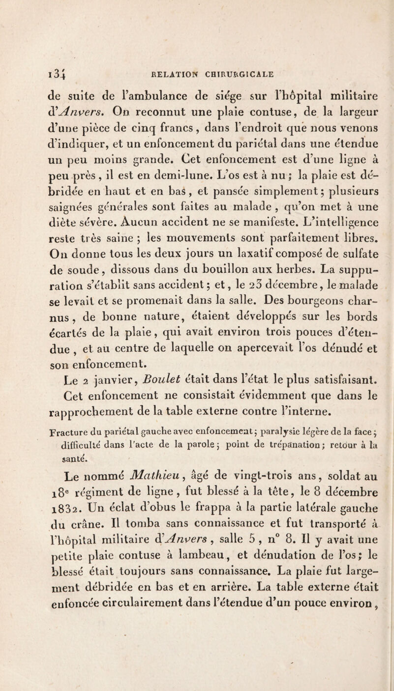 de suite de l’ambulance de siège sur l'hôpital militaire d’Anvers. On reconnut une plaie contuse, de la largeur d’une pièce de cinq francs, dans l’endroit que nous venons d’indiquer, et un enfoncement du pariétal dans une étendue un peu moins grande. Cet enfoncement est d’une ligne à peu près , il est en demi-lune. L’os est à nu ,* la plaie est dé¬ bridée en haut et en bas, et pansée simplement; plusieurs saignées générales sont faites au malade , qu’on met à une diète sévère. Aucun accident ne se manifeste. L’intelligence reste très saine ; les mouvements sont parfaitement libres. On donne tous les deux jours un laxatif composé de sulfate de soude, dissous dans du bouillon aux herbes. La suppu¬ ration s’établit sans accident ; et, le 23 décembre, le malade se levait et se promenait dans la salle. Des bourgeons char¬ nus , de bonne nature, étaient développés sur les bords écartés de la plaie, qui avait environ trois pouces d’éten¬ due , et au centre de laquelle on apercevait l'os dénudé et son enfoncement. Le 2 janvier, Boulet était dans l’état le plus satisfaisant. Cet enfoncement ne consistait évidemment que dans le rapprochement de la table externe contre l’interne. Fracture du pariétal gauche avec enfoncement ; paralysie le'gère de la face ; difficulté dans l'acte de la parole ; point de trépanation; retour à la santé. Le nommé Mathieu, âgé de vingt-trois ans, soldat au 18e régiment de ligne , fut blessé à la tête, le 8 décembre 1882. Un éclat d’obus le frappa à la partie latérale gauche du crâne. Il tomba sans connaissance et fut transporté k l’hôpital militaire d’Anvers , salle 5 , n° 8. Il y avait une petite plaie contuse à lambeau, et dénudation de l’os ; le blessé était toujours sans connaissance. La plaie fut large¬ ment débridée en bas et en arrière. La table externe était enfoncée circulairement dans l’étendue d’un pouce environ ,