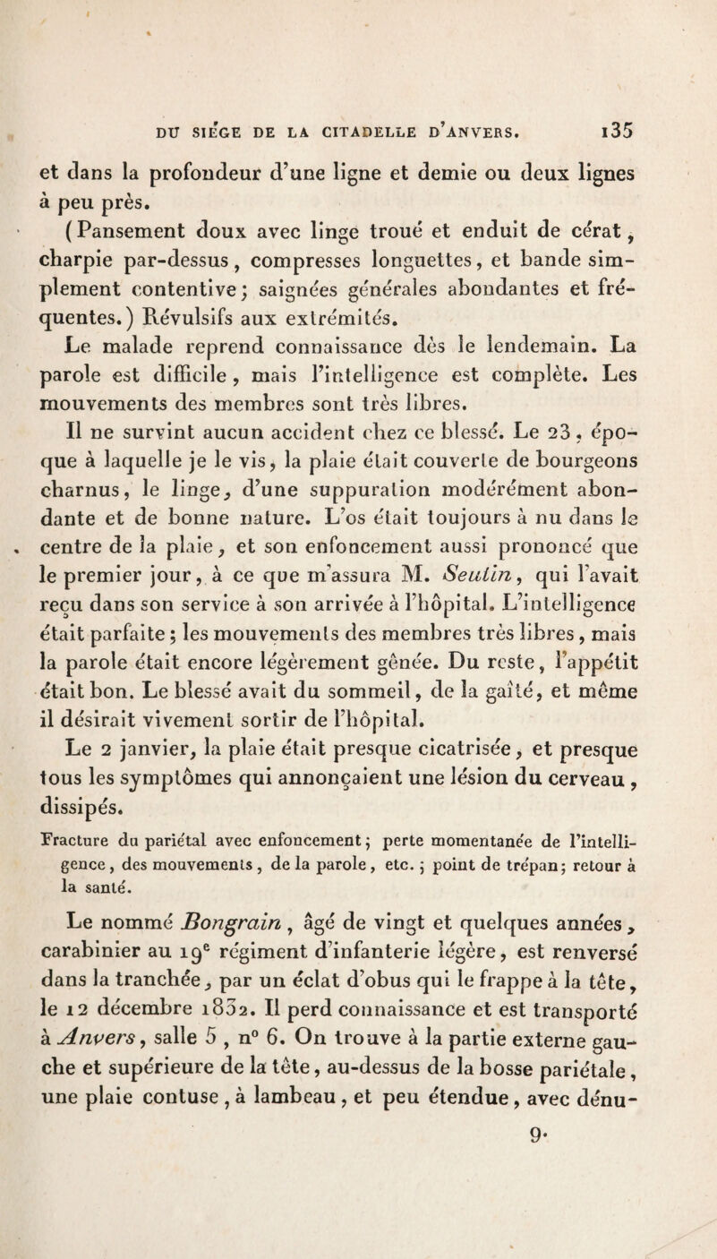 et dans la profondeur d’une ligne et demie ou deux lignes à peu près. (Pansement doux avec linge troué et enduit de cérat, charpie par-dessus, compresses longuettes, et bande sim¬ plement contentive; saignées générales abondantes et fré¬ quentes.) Révulsifs aux extrémités. Le malade reprend connaissance dès le lendemain. La parole est difficile , mais l’intelligence est complète. Les mouvements des membres sont très libres. Il ne survint aucun accident chez ce blessé. Le 23, épo¬ que à laquelle je le vis, la plaie était couverte de bourgeons charnus, le linge, d’une suppuration modérément abon¬ dante et de bonne nature. L’os était toujours à nu dans le . centre de la plaie, et son enfoncement aussi prononcé que le premier jour, à ce que m’assura M. Seutïn, qui l'avait reçu dans son service à son arrivée à l’hôpital. L’intelligence était parfaite ; les mouvements des membres très libres , mais la parole était encore légèrement gênée. Du reste, l’appétit était bon. Le blessé avait du sommeil, de la gaîté, et meme il désirait vivement sortir de l’hôpital. Le 2 janvier, la plaie était presque cicatrisée, et presque tous les symptômes qui annonçaient une lésion du cerveau , dissipés. Fracture du pariétal avec enfoncement ; perte momentane'e de l’intelli¬ gence , des mouvements , de la parole, etc. ; point de tre'pan; retour à la santé. Le nommé Bongrain, âgé de vingt et quelques années , carabinier au 19e régiment d’infanterie légère, est renversé dans la tranchée, par un éclat d’obus qui le frappe à la tête, le 12 décembre 1802. Il perd connaissance et est transporté à Anvers, salle 5 , n° 6. On trouve à la partie externe gau¬ che et supérieure de la tête, au-dessus de la bosse pariétale, une plaie contuse , à lambeau , et peu étendue , avec dénu- 9-