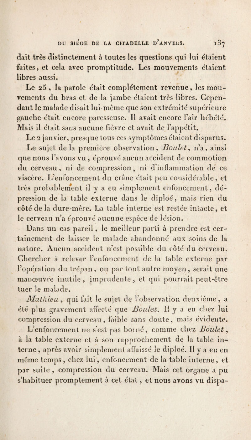 dait très distinctement à toutes les questions qui lui étaient faites, et cela avec promptitude. Les mouvements étaient libres aussi. Le 25 , la parole était complètement revenue, les mou¬ vements du bras et de la jambe étaient très libres. Cepen¬ dant le malade disait lui-même que son extrémité supérieure gauche était encore paresseuse. Tl avait encore Fair hébété. Mais il élait sans aucune fièvre et avait de l’appétit. Le 2 janvier, presque tous ces symptômes étaient disparus. Le sujet de la première observation, Boulet, n’a, ainsi que nous l’avons vu , éprouvé aucun accident de commotion du cerveau, ni de compression, ni d inflammation de ce viscère. L’enfoncement du crâne était peu considérable, et très probablement il y a eu simplement enfoncement, dé¬ pression de la table externe dans le diploé, mais rien du côté de la dure-mère. La table interne est restée intacte, et le cerveau n’a éprouvé aucune espèce de lésion. Dans un cas pareil , le meilleur parti à prendre est cer¬ tainement de laisser le malade abandonné aux soins de la nature. Aucun accident n’est possible du côté du cerveau. Chercher à relever l’enfoncement de la table externe par l’opération du trépan , ou par tout autre moyen, serait une manœuvre inutile, imprudente, et qui pourrait peut-être tuer le malade. Mathieu, qui fait le sujet de l’observation deuxième, a été plus gravement affecté que Boulet. Il y a eu chez lui compression du cerveau , faible sans doute, mais évidente. L’enfoncement ne s'est pas bosné, comme chez Boulet, à la table externe et à son rapprochement de la table in¬ terne, après avoir simplement affaissé le diploé. Il y a eu en même temps, chez lui, enfoncement de la table interne, et par suite , compression du cerveau. Mais cet organe a pu s’habituer promptement à cet état, et nous avons vu dispa-