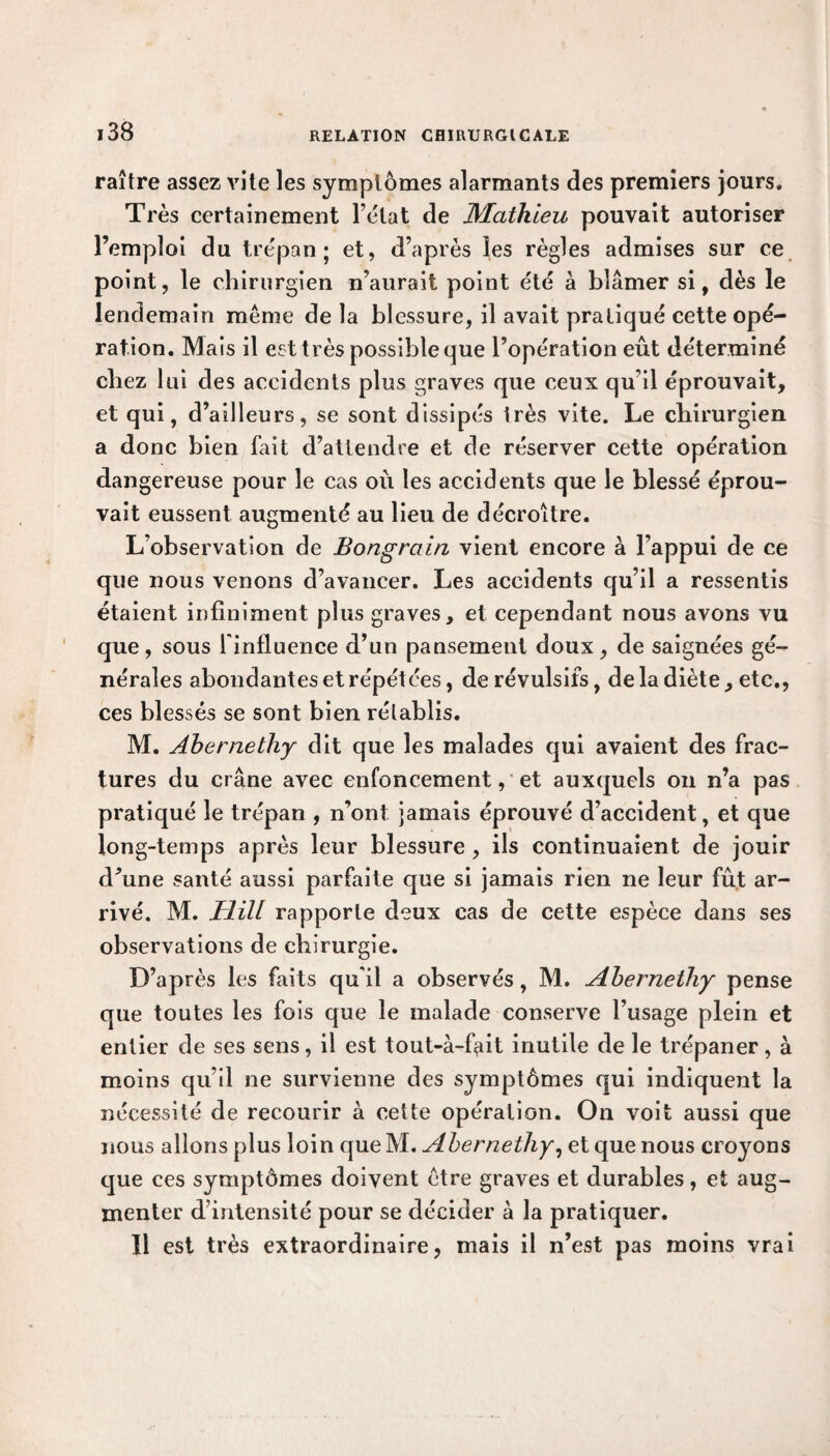 raître assez vite les symptômes alarmants des premiers jours. Très certainement l’état de Mathieu pouvait autoriser l’emploi du trépan; et, d’après les règles admises sur ce point, le chirurgien n’aurait point été à blâmer si, dès le lendemain même de la blessure, il avait pratiqué cette opé¬ ration. Mais il est très possible que l’opération eût déterminé chez lui des accidents plus graves que ceux qu’il éprouvait, et qui, d’ailleurs, se sont dissipés très vite. Le chirurgien a donc bien fait d’attendre et de réserver cette opération dangereuse pour le cas où les accidents que le blessé éprou¬ vait eussent augmenté au lieu de décroître. L’observation de Bongrain vient encore à l’appui de ce que nous venons d’avancer. Les accidents qu’il a ressentis étaient infiniment plus graves, et cependant nous avons vu que, sous l'influence d’un pansement doux, de saignées gé¬ nérales abondantes et répétées, de révulsifs, de la diète , etc., ces blessés se sont bien rétablis. M. Ahernethy dit que les malades qui avaient des frac¬ tures du crâne avec enfoncement, et auxquels on n’a pas pratiqué le trépan , n’ont jamais éprouvé d’accident, et que long-temps après leur blessure , ils continuaient de jouir d’une santé aussi parfaite que si jamais rien ne leur fût ar¬ rivé. M. Hill rapporte deux cas de cette espèce dans ses observations de chirurgie. D’après les faits qu'il a observés, M. Ahernethy pense que toutes les fois que le malade conserve l’usage plein et entier de ses sens, il est tout-à-ûût inutile de le trépaner, à moins qu’il ne survienne des symptômes qui indiquent la nécessité de recourir à cette opération. On voit aussi que nous allons plus loin que M. Ahernethy, et que nous croyons que ces symptômes doivent être graves et durables, et aug¬ menter d’intensité pour se décider à la pratiquer. Il est très extraordinaire, mais il n’est pas moins vrai
