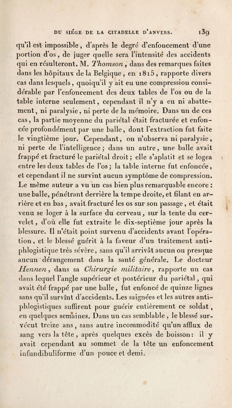 qu’il est impossible, d’après le degré d’enfoncement d’une portion d’os, de juger quelle sera l’intensité des accidents qui en résulteront. M. Thomson , dans des remarques faites dans les hôpitaux de la Belgique , en i8i5 , rapporte divers cas dans lesquels, quoiqu’il y ait eu une compression consi¬ dérable par l’enfoncement des deux tables de l’os ou de la table interne seulement, cependant il n’y a eu ni abatte¬ ment, ni paralysie, ni perte de la mémoire. Dans un de ces cas, la partie moyenne du pariétal était fracturée et enfon¬ cée profondément par une balle, dont l'extraction fut faite le vingtième jour. Cependant, on n’observa ni paralysie, ni perte de l’intelligence; dans un autre, une balle avait frappé et fracturé le pariétal droit ; elle s’aplatit et se logea entre les deux tables de l’os; la table interne fut enfoncée, et cependant il ne survint aucun symptôme de compression. Le même auteur a vu un cas bien plus remarquable encore : une balle, pénétrant derrière la tempe droite, et filant en ar¬ rière et en bas , avait fracturé les os sur son passage , et était venu se loger à la surface du cerveau, sur la tente du cer¬ velet, d’où elle fut extraite le dix-septième jour après la blessure. Il n’était point survenu d’accidents avant l’opéra¬ tion, et le blessé guérit à la faveur d’un traitement anti¬ phlogistique très sévère, sans qu’il arrivât aucun ou presque aucun dérangement dans la santé générale. Le docteur Hennen, dans sa Chirurgie militaire, rapporte un cas dans lequel l’angle supérieur et postérieur du pariétal, qui avait été frappé par une balle, fut enfoncé de quinze lignes sans qu’il survînt d’accidents. Les saignées et les autres anti¬ phlogistiques suffirent pour guérir entièrement ce soldat , en quelques sem*aines. Dans un cas semblable , le blessé sur¬ vécut treize ans , sans autre incommodité qu’un afflux de sang vers la tête, après quelques excès de boisson: il y avait cependant au sommet de la tête un enfoncement infundibuliforme d’un pouce et demi.