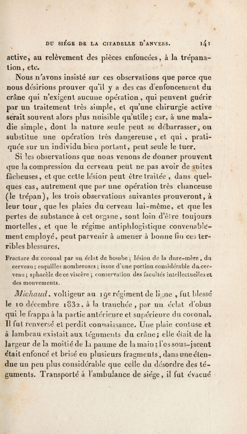 active, au relèvement des pîèces enfoncées, à la trépana¬ tion, etc* Nous n’avons insisté sur ces observations que parce que nous désirions prouver qu’il y a des cas d enfoncement du crâne qui n’exigent aucune opération, qui peuvent guérir par un traitement très simple, et qu’une chirurgie active serait souvent alors plus nuisible qu’utile; car, à une mala¬ die simple, dont la nature seule peut se débarrasser, on substitue une opération très dangereuse , et qui , prati¬ quée sur un individu bien portant, peut seule le tuer. Si les observations que nous venons de donner prouvent que la compression du cerveau peut ne pas avoir de suites fâcheuses, et que cette lésion peut être traitée , dans quel¬ ques cas, autrement que par une opération très chanceuse (le trépan), les trois observations suivantes prouveront, à leur tour, que les plaies du cerveau lui-même, et que les pertes de substance à cet organe, sont loin d’être toujours mortelles , et que le régime antiphlogistique convenable¬ ment employé, peut parvenir à amener à bonne fin ces ter¬ ribles blessures. Fraclure du coronal par uct éclat de bombej le'sion de la dnre-mère , du cerveau; esquilles nombreuses ; issue d’une portion conside'rable divceo- veau 5 spliacèle de ce viscère ; conservation des facultés intellectuelles et des mouvements. Mlchaud, voltigeur au 19e régiment de ligne , fui blessé le 10 décembre io32, à la tranchée, par un éclat d’obus qui le frappa «à la partie antérieure et supérieure du coronal. Il fut renversé et perdit connaissance. Une plaie cooluse et à lambeau existait aux téguments du crâne; elle élait de la largeur delà moitié de la paume de la main ; 1 os sous-jacent était enfoncé et brisé en plusieurs fragments, dans une éten¬ due un peu plus considérable que celle du désordre des té¬ guments. Transporté à l’ambulance de siège, il fut évacué