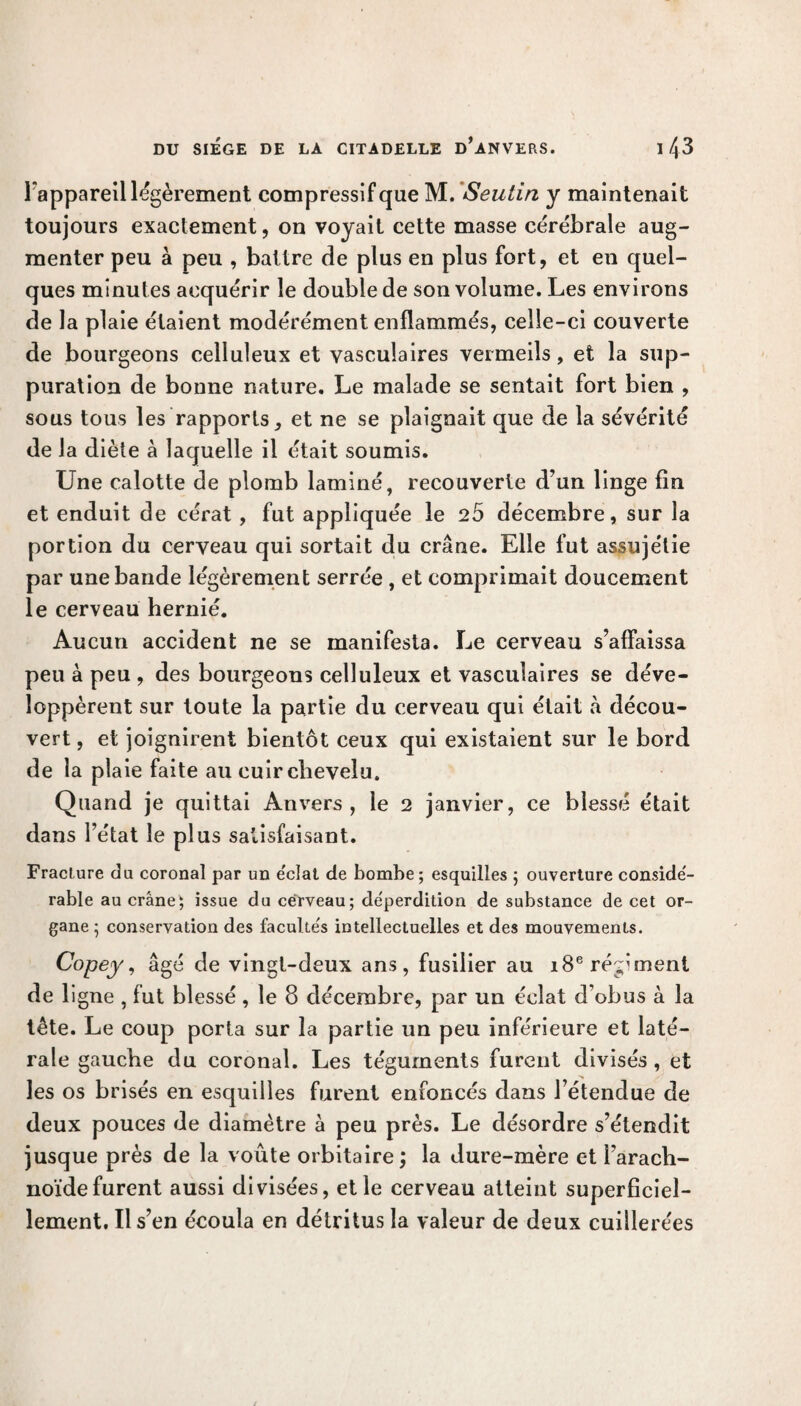 l'appareil légèrement compressif que M. Seutin y maintenait toujours exactement, on voyait cette masse cérébrale aug¬ menter peu à peu , battre de plus en plus fort, et en quel¬ ques minutes acquérir le double de son volume. Les environs de la plaie étaient modérément enflammés, celle-ci couverte de bourgeons celluleux et vasculaires vermeils, et la sup¬ puration de bonne nature. Le malade se sentait fort bien , sous tous les rapports, et ne se plaignait que de la sévérité de la diète à laquelle il était soumis. Une calotte de plomb laminé, recouverte d’un linge fin et enduit de cérat , fut appliquée le 25 décembre, sur la portion du cerveau qui sortait du crâne. Elle fut assujélie par une bande légèrement serrée, et comprimait doucement le cerveau hernié. Aucun accident ne se manifesta. Le cerveau s’affaissa peu à peu , des bourgeons celluleux et vasculaires se déve¬ loppèrent sur toute la partie du cerveau qui était à décou¬ vert , et joignirent bientôt ceux qui existaient sur le bord de la plaie faite au cuir chevelu. Quand je quittai Anvers, le 2 janvier, ce blessé était dans l’état le plus satisfaisant. Fracture du coronal par un e'clat de bombe; esquilles ; ouverture conside- rable au crâne; issue du cerveau; déperdition de substance de cet or¬ gane; conservation des faculte's intellectuelles et des mouvements. Copey, âgé de vingt-deux ans, fusilier au 18e régiment de ligne , fut blessé , le 8 décembre, par un éclat d obus à la tête. Le coup porta sur la partie un peu inférieure et laté¬ rale gauche du coronal. Les téguments furent divisés , et les os brisés en esquilles furent enfoncés dans l’étendue de deux pouces de diamètre à peu près. Le désordre s’étendit jusque près de la voûte orbitaire; la dure-mère et l’arach¬ noïde furent aussi divisées, et le cerveau atteint superficiel¬ lement, Il s’en écoula en détritus la valeur de deux cuillerées