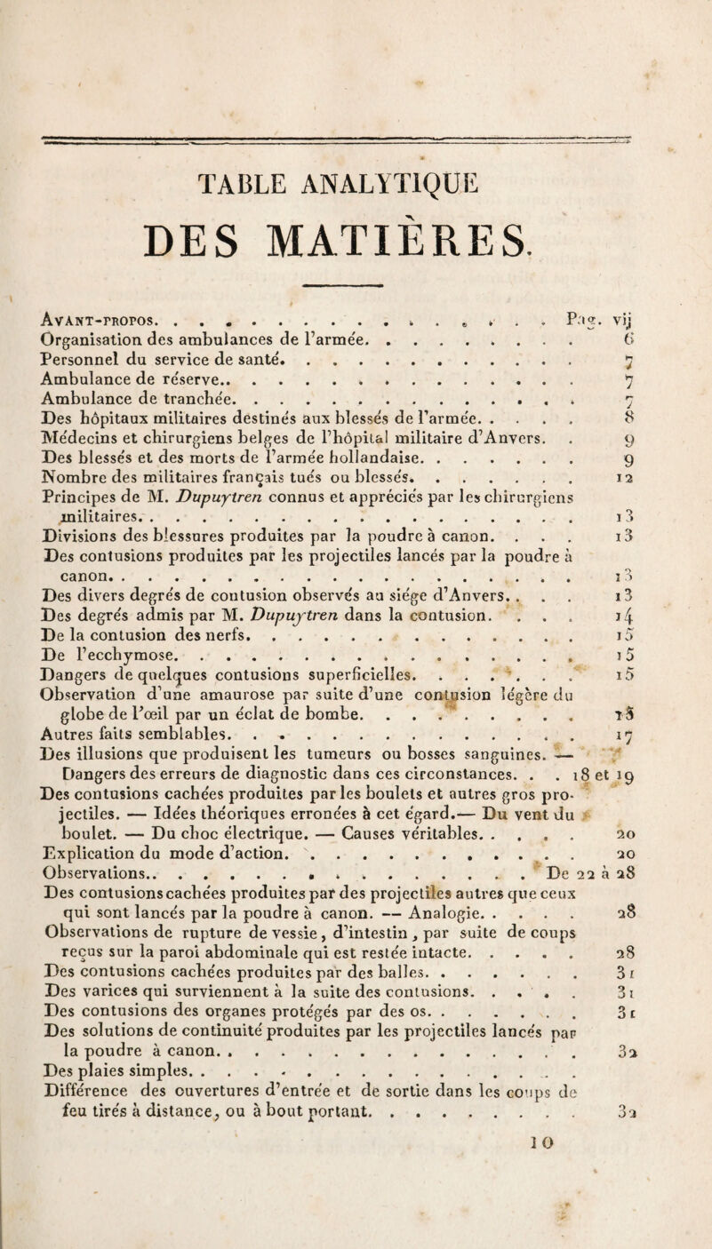 * TABLE ANALYTIQUE DES MATIÈRES. AvANT-moros.. . « » Pag. vij Organisation des ambulances de l’armée.» Personnel du service de santé. Ambulance de réserve. Ambulance de tranchée. Des hôpitaux militaires destinés aux blessés de l’armée. . Médecins et chirurgiens belges de l’hôpital militaire d’Anvers. Des blessés et des morts de l’armée hollandaise. Nombre des militaires français tués ou blessés*. Principes de M. Dupuytren connus et appréciés par les chirurgien militaires. Divisions des blessures produites par la poudre à canon. Des contusions produites par les projectiles lancés par la poudre canon. 6 ï j 8 9 9 12 i 3 13 13 i3 ï4 15 15 t 5 *7 Des divers degrés de contusion observés au siège d’Anvers. . Des degrés admis par M. Dupuytren dans la contusion. De la contusion des nerfs. De l’ecchymose... Dangers de quelques contusions superficielles. . . . . Observation d’une amaurose par suite d’une contusion légère d globe de l’œil par un éclat de bombe. . . . . Autres faits semblables. Des illusions que produisent les tumeurs ou bosses sanguines. -— Dangers des erreurs de diagnostic dans ces circonstances. . . 18 et Des contusions cachées produites parles boulets et autres gros pro¬ jectiles. — Idées théoriques erronées à cet égard.— Du vent du boulet. — Du choc électrique. — Causes véritables. Explication du mode d’action. .. Observations...De 22 à a8 Des contusions cachées produites par des projectiles autres que ceux qui sont lancés par la poudre à canon. — Analogie. Observations de rupture de vessie , d’intestin , par suite de coups reçus sur la paroi abdominale qui est restée intacte. Des contusions cachées produites par des balles. Des varices qui surviennent à la suite des contusions. . . , Des contusions des organes protégés par des os. Des solutions de continuité produites par les projectiles lancés pan la poudre à canon. ... Des plaies simples. Différence des ouvertures d’entrée et de sortie dans les coups de feu tirés à distance, ou à bout portant. 20 20 28 28 31 31 31 32 32 1 O