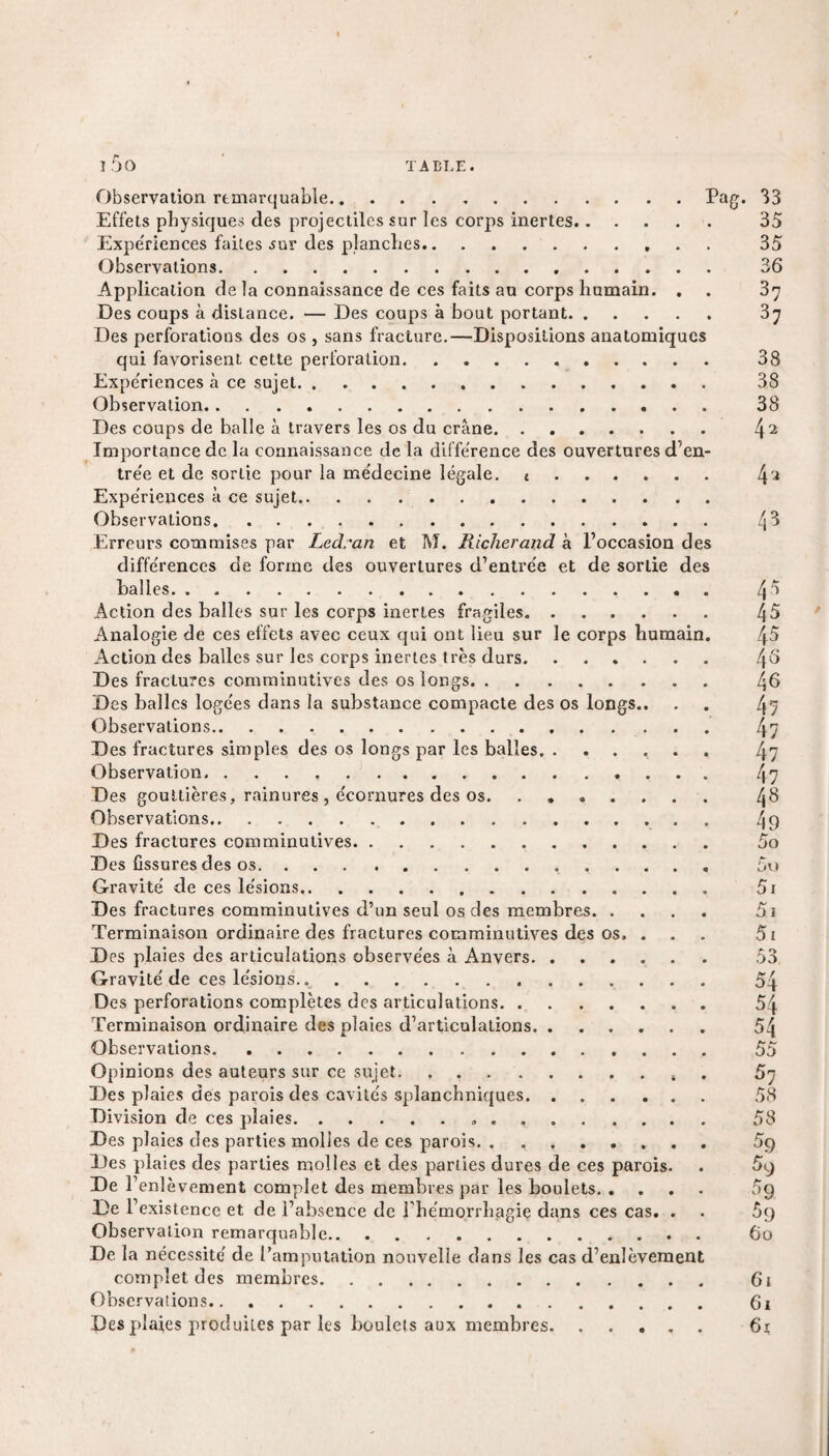 Observation remarquable.Pag. 33 Effets physiques des projectiles sur les corps inertes. 35 Expériences faites sur des planches. 35 Observations. 36 Application delà connaissance de ces faits au corps humain. . . 37 Des coups à distance. — Des coups à bout portant. 37 Des perforations des os, sans fracture.—Dispositions anatomiques qui favorisent cette perforation. 38 Expériences à ce sujet. 38 Observation. 38 Des coups de balle à travers les os du crâne. 42 Importance de la connaissance de la différence des ouvertures d’en¬ trée et de sortie pour la médecine légale. .. 42 Expériences à ce sujet. Observations. l\ 3 Erreurs commises par Ledran et M. Richerand à l’occasion des différences de forme des ouvertures d’entrée et de sortie des balles. 45 Action des balles sur les corps inerles fragiles. 4$ Analogie de ces effets avec ceux qui ont lieu sur le corps humain. 4$ Action des balles sur les corps inertes très durs. 4^ Des fractures comminutives des os longs. 46 Des balles logées dans la substance compacte des os longs.. . . 45 Observations. 47 Des fractures simples des os longs par les balles. 47 Observation. 47 Des gouttières, rainures , écornures des os. ....... ^8 Observations. 49 Des fractures comminutives. 5o Des fissures des os.,. 5u Gravité de ces lésions.. 5i Des fractures comminutives d’un seul os des membres. 5i Terminaison ordinaire des fractures comminutives des os. ... 5i D es plaies des articulations observées à Anvers. .. 53 Gravité de ces lésions... 54 Des perforations complètes des articulations. 54 Terminaison ordinaire des plaies d’articulations. 54 Observations.. 55 Opinions des auteurs sur ce sujet. . .5 67 Des plaies des parois des cavités splanchniques. 58 Division de ces plaies.» . .. 58 Des plaies des parties molles de ces parois. ........ 5q Des plaies des parties molles et des parties dures de ces parois. . 5^ De l’enlèvement complet des membres par les boulets. 09 De l’existence et de l’absence de l’hémorrhagie dans ces cas. . . 5q Observation remarquable. 60 De la nécessité de l’amputation nouvelle dans les cas d’enlèvement complet des membres. 6t Observations. 6i Des plaies produites par les boulets aux membres. 6t