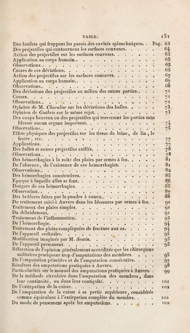 Des boulets qui frappent les parois des cavite's splanchniques. . Pag. 63 Des projectiles qui contournent les surfaces convexes. 64 Action des projectiles sur les surfaces convexes.. 65 Application au corps humain. 65 Observations. 65 Causes de ces déviations. 65 Action des projectiles sur les surfaces concaves.. 67 Application au corps humain.; . . 67 Observations. 68 Des déviations des projectiles au milieu des autres parties.. . . 71 Causes. 71 Observations. 72 Opinion de M. Chevalier sur les de'viations des balles. 73 Opinion de Guthrie sur le même sujet. 78 Des coups heureux ou des projectiles qui traversent les parties sai}$ blesser aucun organe important. 74 Observations. 7^ Effets physiques des projectiles sur les tissus de laine , de lin , le feutre, etc... 77 Applications. 77 Des balles et autres projectiles coiffe's. 78 Observations.. 78 Des he'morrhagies à la suite des plaies par armes à feu. 81 De l’absence, de l’existence de ces he'morrhagies. ..... 81 Observations... 82 Des he'morrhagies consécutives.. 85 Epoque à laquelle elles se font. 86 Dangers de ces hémorrhagies. 86 Observation. 87 Des brûlures faites par la poudre à canon.. . 88 Du traitement suivi à Anvers dans les blessures par armes à feu. . 90 Traitement des plaies simples. 91 Du de'bridement. 91 Traitement de l’inflammation. 93 De l’hémorrhagie. 94 Traitement des plaies compliquées de fracture aux os. 94 De l’appareil ordinaire. 95 Modification imaginée par M. Seutin. 95 De l’appareil permanent. 95 Réfutation de l’opinion généralement accréditée que les chirurgiens militaires pratiquent trop d’amputations des membres. ... g5 De l’amputation primitive et de l’amputation consécutive. ... 97 Résultats des amputations pratiquées à Anvers. 98 Particularités sur le manuel des amputations pratiquées à Anvers. . 99 De la méthode circulaire dans l’amputation des membres, dans leur continuité, ou dans leur contiguïté.101 De l’extirpation de la cuisse.102 De 1 amputation de la cuisse à sa partie supérieure, considérée comme équivalant à l'extirpation complète du membre. . . . 102 Du mode de pansement après les amputations. ...... 102
