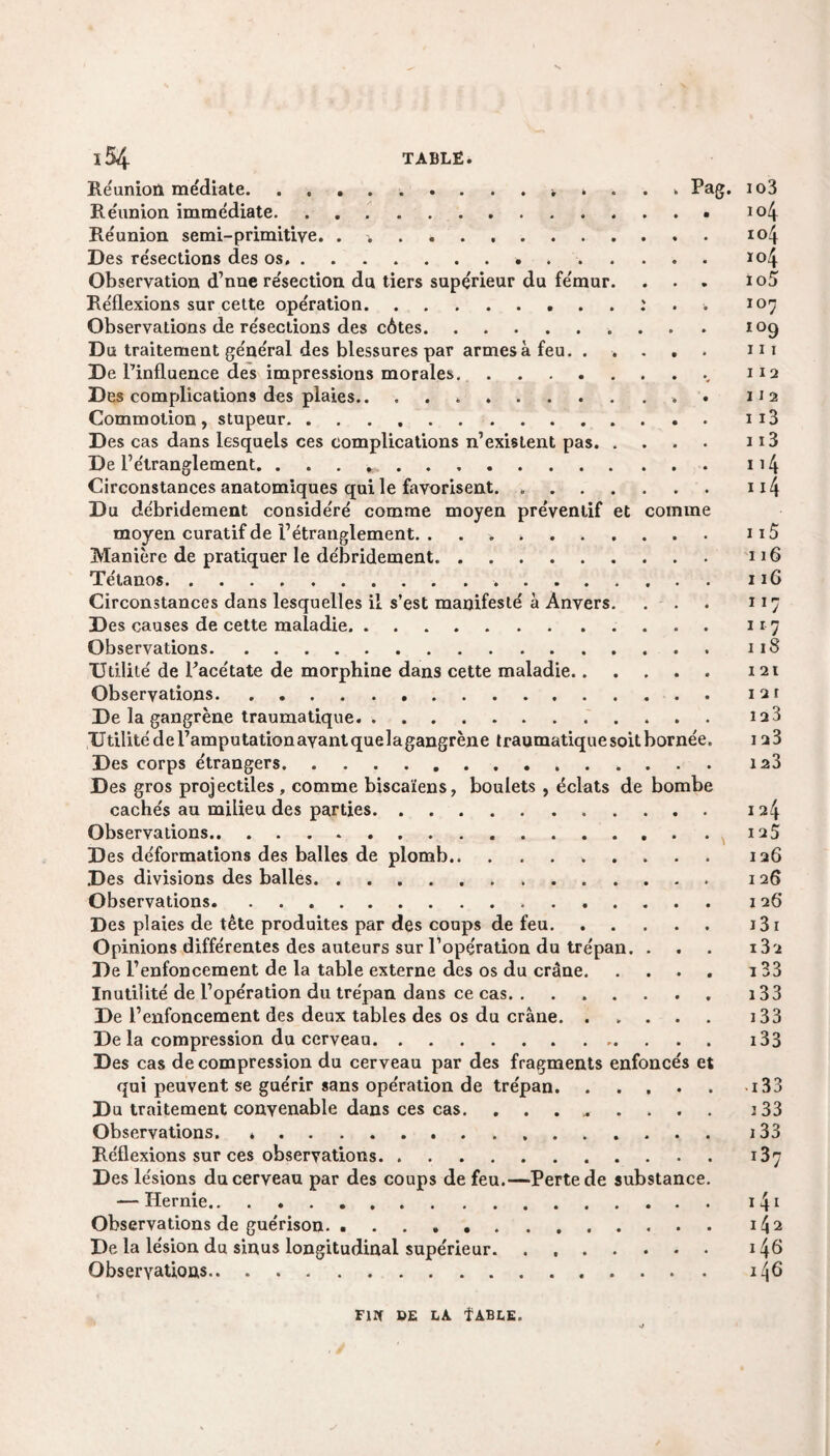 Réunion médiate........... Pag. Réunion immédiate. Réunion semi-primitive. . . Des résections des os. Observation d’nne résection du tiers supérieur du fémur. Réflexions sur cette opération.. . . : Observations de résections des côtes. Du traitement général des blessures par armes à feu. .... De l’influence des impressions morales. Des complications des plaies.. .. Commotion, stupeur. Des cas dans lesquels ces complications n’existent pas. . De l’étranglement. Circonstances anatomiques qui le favorisent. .. Du débridement considéré comme moyen préventif et comme moyen curatif de l’étranglement. .. Manière de pratiquer le débridement. Tétanos. Circonstances dans lesquelles il s’est manifesté à Anvers. Des causes de cette maladie. Observations. Utilité de l’acétate de morphine dans cette maladie. Observations. De la gangrène traumatique. Utilité de l’amputationavantquelagangrène traumatique soit bornée Des corps étrangers. Des gros projectiles , comme biscaïens, boulets , éclats de bombe cachés au milieu des parties. Observations... D es déformations des balles de plomb.. Des divisions des balles... Observations. Des plaies de tête produites par des coups de feu. Opinions différentes des auteurs sur l’opération du trépan. . De l’enfoncement de la table externe des os du crâne. Inutilité de l’opération du trépan dans ce cas. De l’enfoncement des deux tables des os du crâne. .... Delà compression du cerveau. Des cas décompression du cerveau par des fragments enfoncés et qui peuvent se guérir sans opération de trépan. Du traitement convenable dans ces cas. . . . Observations. Réflexions sur ces observations. Des lésions du cerveau par des coups de feu.—Perte de substance — Hernie.. . Observations de guérison... De la lésion du sinus longitudinal supérieur. ...... Observations. 103 104 104 104 105 107 î°9 111 112 112 113 113 114 114 115 116 1 iG 11 j 1 r 7 118 121 1 2 r 128 I 23 123 124 125 126 1 26 1 26 131 13 2 133 13 3 13 3 133 -133 133 133 13 7 141 1^2 I 40 Firf DE LA ÎABLE.