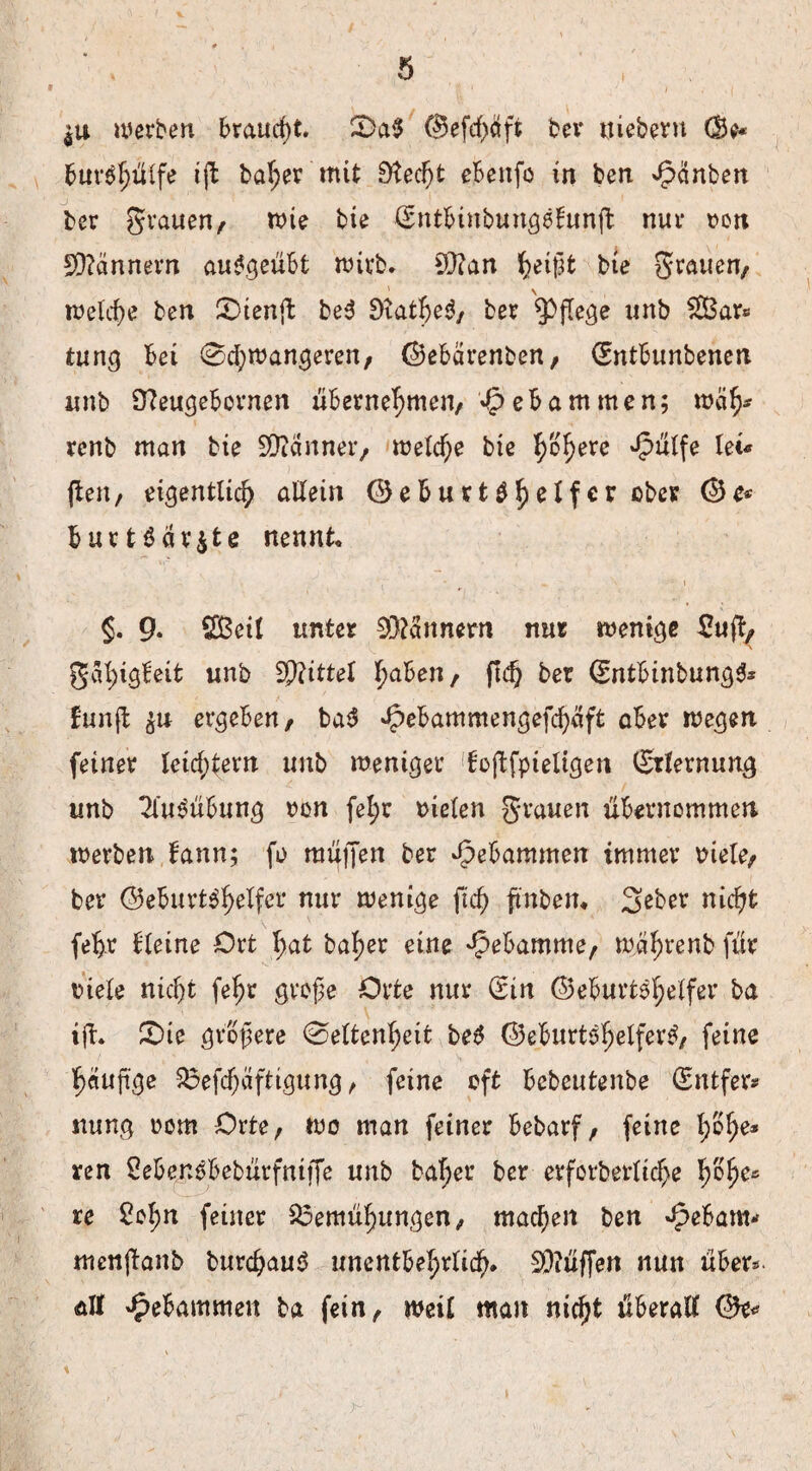 werben braucht. S)a$ Gefcbäft bev nieberu (Be* Bur$hülfe ift baher mit 0tec^t eBeitfo in ben ^änben ber grauen/ wie bie (SntBinbungeBunft nur don Männern aufgeübt wirb. £D?an ^eigfc bie grauen/ welche ben £>ienft be3 DxatheS, ber pflege unb £Bar* tung Bei 0chwangeren, GeBärenben/ (SntBunbenen unb £fteugeBcrnen übernehmen/ 4p eBam men; weif)* renb man bie Scanner/ welche bie ^o^ere *§ulfe lei« (teil/ eigentlich allein ©e5uvt^f>clfcr ober Ge* Burt$äv$fce nennt. v • . ' • i §. 9* SBetl unter 93?annern nur wenige £ufy gal;ig!eit unb Sptittel ha^en/ GntBinbungS* funjl $u ergeben/ ba$ ^ebammengefchäft aBer wegen feiner leichtern unb weniger fojtfpieligen (Erlernung unb Ausübung Don fefyr Dielen grauen übernommen werben Bann; fo muffen ber gebammen immer Diele/ ber Geburtshelfer nur wenige fteß fmben* 3>eber nicht fefjr Bletne Ort I;at baf>er eine ^eBamme/ währenb für Diele nicht fe^r große Orte nur (Sin Geburtshelfer ba ift. £>te größere 0eltenheit beS Geburtshelfers, feine h«uß‘ge Befcßäftigung, feine oft Bebeutenbe (Sntfer* nung Dom Orte, wo man feiner Bebarf, feine h&he* ren SeBenSBebürfniffe unb baher ber erforberlicße ßSße« re Sol;n feiner Bemühungen, machen ben gebaut* menftanb burcßauS unentbehrlich* Hüffen nun über* alt gebammen ba fein, weil mau nicht überall Ge*