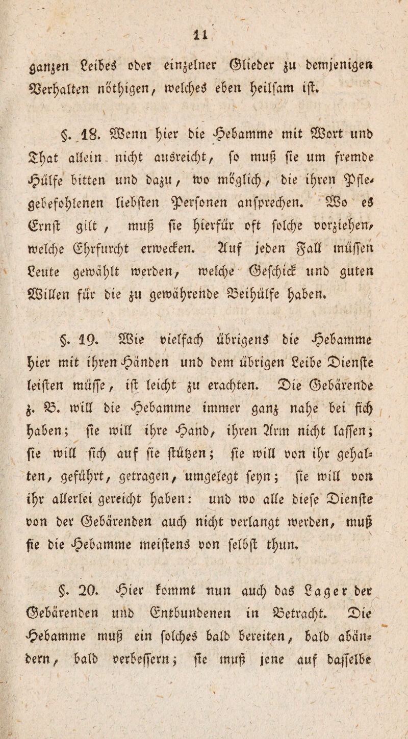 ganzen ober einzelner ©lieber $u bemjenigen Verhalten nothigen, welche^ eben ^eilfam ijb. \ ' v' §. 18. £Benn ^ter bie Hebamme mit $3ort unb &hat allein nid)t ausretcht, fo muß fte um frembe Jpülfe bitten unb ba$u, wo möglich, bie ihren ^pfle* gebefol;lenen tiebften ^evfonen anfprecl)en. £Bo e$ <£rnfl; gilt , muff fte hierfür oft feiere »or^iehen, n?eldP>e (Sfyrfurcfjt erweeben. 2luf jeben muffen £eute gemailt werben, welche ©efd)icb unb guten Sßillen für bie $u gewährenbe 25et^ülfe haben, k \ 1 §, 19* 2ßie tuelfacfj übrigen! bie Hebamme hier mit ihren ^dnben unb bem übrigen £eibe ©ienfte teiften muffe, ift leicht $u erachten. £)ie ©ebärenbe $. 95, will bie Hebamme immer gan$ naf;e bei ftd) haben; fie will ihre Jpanb, ihren 2(rm nicf)t taffen; fte will ftef) auf fte fluten; fie will »on il;r gehal¬ ten, geführt, getragen, umgelegt fepn; fte will t?cn ihr allerlei gereicht fyaben: unb wo alle btefe CDienfte »on ber ©ebärenben auch nicht »erlangt werben, ntu$ fte bie Hebamme weiften! »on felbft ©un* §, 20, Jpier bommfc nun auch ba! £ager ber ©ebarenben unb Q*ntbunbenen in $3etrad)t 2)ie Hebamme mufä ein fold)e! halb bereiten, halb abän* bem, halb »erbeffern; fie muf? jene auf baffelbe