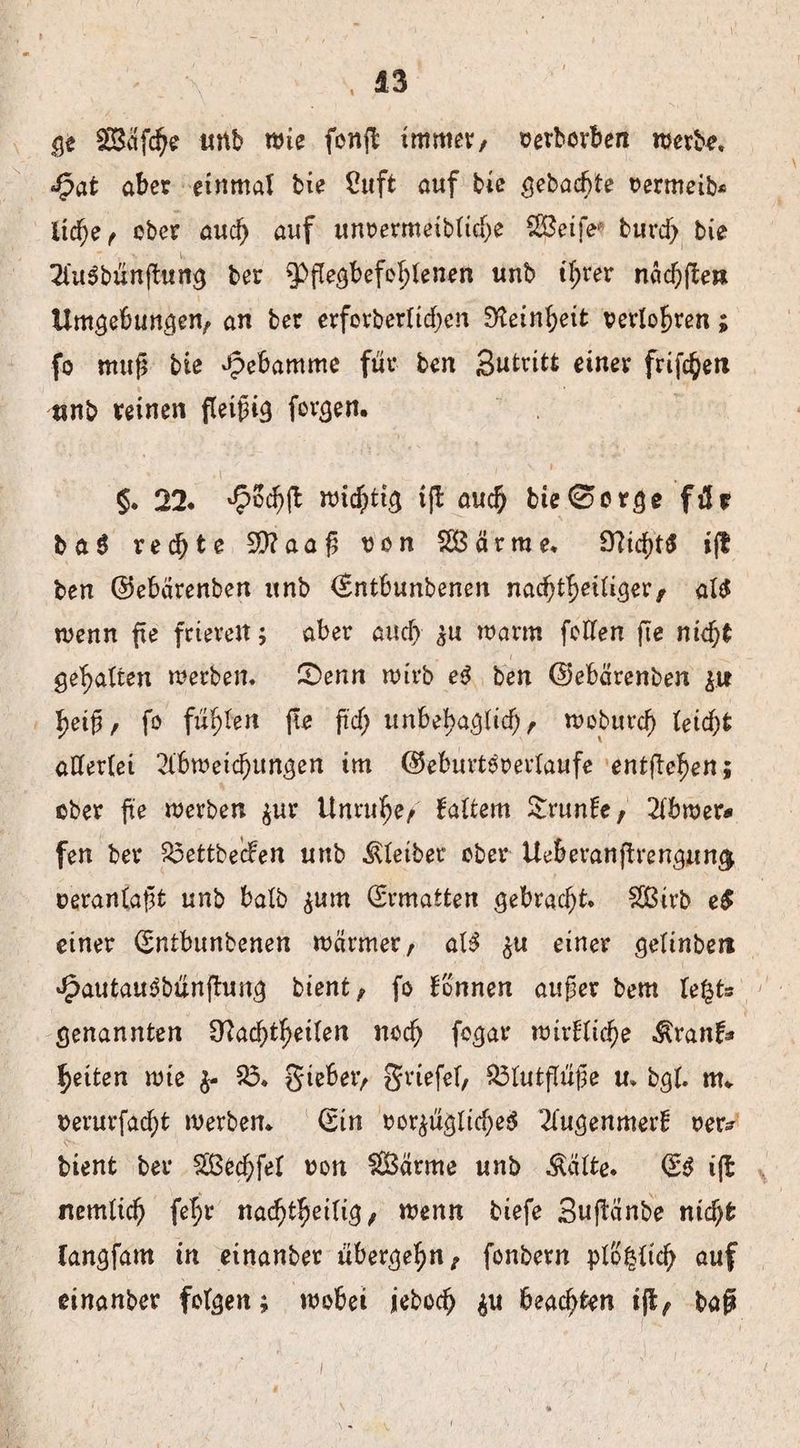 ge 2Säfd)e mb wie fonft immer, verborben werbe. Jpat aber einmal bie Cuft auf bie gebaute vermeid liehe, ober auch auf unvermeibliche ^Öeife burd) bie A'uSbünfiung ber ^Pßegbefohfenen unb ihrer nächfte» Umgebungen, an ber erforberliehen Feinheit perlobren; fo muß bie Hebamme für ben Sutritt einer frifc^ea nnb reinen fleißig forgen. • .1 ' 1 §. 22. ^ocbft wichtig tfl auch bie0erge für ba$ rechte 50?aaß ron SBärrae. SÜtchtS ijf ben ©ebärenben unb (Entbunbenen nachteiliger, als wenn fxe frieren; aber auch zu warm feilen fte nicht gehalten werben, SDenn wirb e$ ben (Uebcirenben zu heiß, fo fü^ert fie ftdj unbehaglich, woburch leicht allerlei Abweichungen im ©eburteverlaufe entgehen; ober fte werben zur Unruhe, faltem £runfc, Abwer* fen ber $3ettbe<fen unb Kleiber ober Ueberauftrengnmj veranlaßt unb balb ^um Ermatten gebracht. £ßirb e$ einer (Sntbunbenen wärmer, alS zu einer geltnbett JfpautauSbünßung bient, fo Tonnen außer bem U%U genannten Nachteilen noch fcgar wirtliche $ranf* heiten wie fr £3. gieber, griefel, £3lutflüße u. bgl. tit. oerurfadjt werben. (Sin vorzügliches Augenmerf ver? bient ber Sßechfel von $Bärme unb Äälte. (ES i|t nemlich fehr nachtheilig, wenn biefe Suftänbe nicht (angfam in einanber übergehn, fonbern plo£lid) auf cinanber folgen; wobei jeboch frx beachten ift, baß i