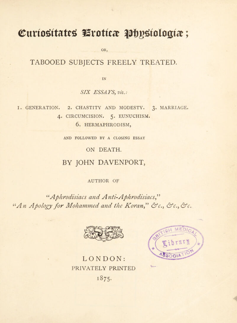 CunoGitatcs fErotte lafiijsio login:; OR, TABOOED SUBJECTS FREELY TREATED. SIX ESSAYS, viz.: I. GENERATION. 2. CHASTITY AND MODESTY. 3. MARRIAGE. 4. CIRCUMCISION. 5. EUNUCHISM. 6. HERMAPHRODISM, AND FOLLOWED BY A CLOSING ESSAY ON DEATH. BY JOHN DAVENPORT, AUTHOR OF “Aphrodisiacs and Anti-Aphrodisiacs” An Apology for Mohammed and the Koran f &c., &c.} &c* LONDON: PRIVATELY PRINTED 1875-