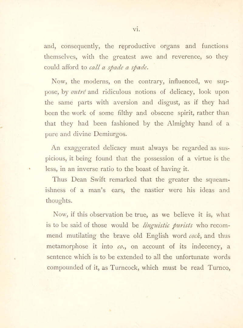 and, consequently, the reproductive organs and functions themselves, with the greatest awe and reverence, so they could afford to call a spade a spade. Now, the moderns, on the contrary, influenced, we sup¬ pose, by outre and ridiculous notions of delicacy, look upon the same parts with aversion and disgust, as if they had been the work of some filthy and obscene spirit, rather than that they had been fashioned by the Almighty hand of a pure and divine Demiurgos. An exaggerated delicacy must always be regarded as sus¬ picious, it being found that the possession of a virtue is the less, in an inverse ratio to the boast of having it. Thus Dean Swift remarked that the greater the squeam¬ ishness of a man’s ears, the nastier were his ideas and thoughts. Now, if this observation be true, as we believe it is, what is to be said of those would be linguistic piirists who recom¬ mend mutilating the brave old English word cock> and thus metamorphose it into co,9 on account of its indecency, a sentence which is to be extended to all the unfortunate words compounded of it, as Turncock, which must be read Turnco,