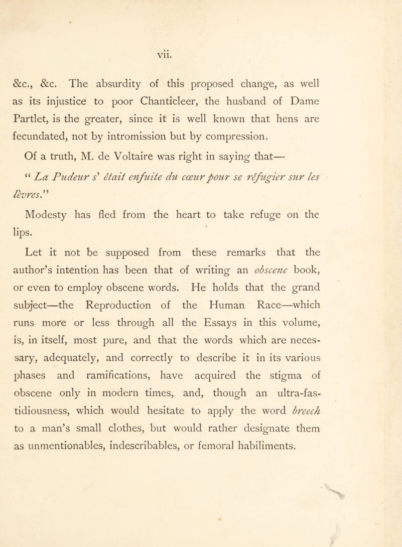 &c., &c. The absurdity of this proposed change, as well as its injustice to poor Chanticleer, the husband of Dame Partlet, is the greater, since it is well known that hens are fecundated, not by intromission but by compression. Of a truth, M. de Voltaire was right in saying that— “ La Pudeur s' St ait enfuite du cceur pour se refugier sur les levresP Modesty has fled from the heart to take refuge on the lips. Let it not be supposed from these remarks that the author’s intention has been that of writing an obsceite book, or even to employ obscene words. He holds that the grand subject—the Reproduction of the Human Race—which runs more or less through all the Essays in this volume, is, in itself, most pure, and that the words which are neces¬ sary, adequately, and correctly to describe it in its various phases and ramifications, have acquired the stigma of obscene only in modern times, and, though an ultra-fas¬ tidiousness, which would hesitate to apply the word breech to a man’s small clothes, but would rather designate them as unmentionables, indescribables, or femoral habiliments.