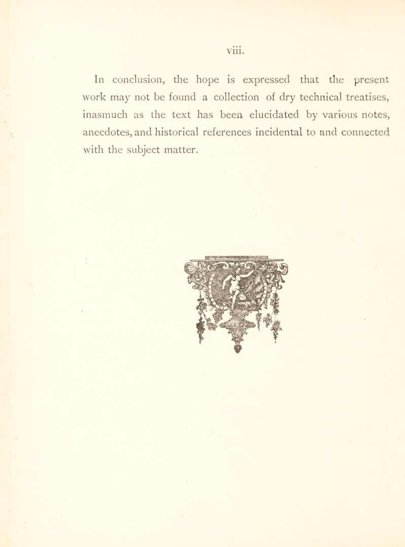 ft ft ft Vlll. In conclusion, the hope is expressed that the present work may not be found a collection of dry technical treatises, inasmuch as the text has been elucidated by various notes, anecdotes, and historical references incidental to and connected with the subject matter.