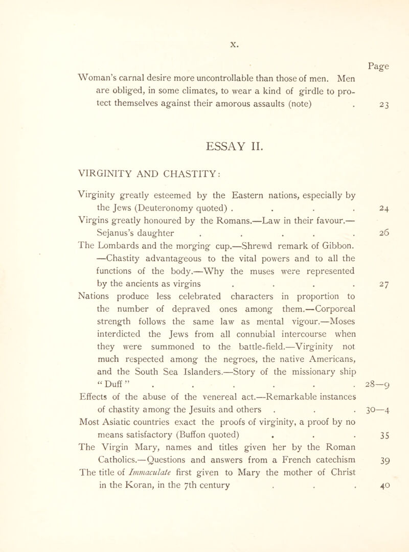 Page Woman’s carnal desire more uncontrollable than those of men. Men are obliged, in some climates, to wear a kind of girdle to pro¬ tect themselves against their amorous assaults (note) . 23 ESSAY II. VIRGINITY AND CHASTITY: Virginity greatly esteemed by the Eastern nations, especially by the Jews (Deuteronomy quoted) . . . .24 Virgins greatly honoured by the Romans.—Law in their favour.— Sejanus’s daughter . . . .26 The Lombards and the morging cup.—Shrewd remark of Gibbon. -—Chastity advantageous to the vital powers and to all the functions of the body.—Why the muses were represented by the ancients as virgins . . . .27 Nations produce less celebrated characters in proportion to the number of depraved ones among them.—Corporeal strength follows the same law as mental vigour.—Moses interdicted the Jews from all connubial intercourse when they were summoned to the battle-field.—Virginity not much respected among the negroes, the native Americans, and the South Sea Islanders.—Story of the missionary ship “ Duff ” . . . . . 28—9 Effects of the abuse of the venereal act.—-Remarkable instances of chastity among the Jesuits and others . . . 30—4 Most Asiatic countries exact the proofs of virginity, a proof by no means satisfactory (Buffon quoted) . . -35 The Virgin Mary, names and titles given her by the Roman Catholics.—Questions and answers from a French catechism 39 The title of Immaculate first given to Mary the mother of Christ in the Koran, in the 7th century 40