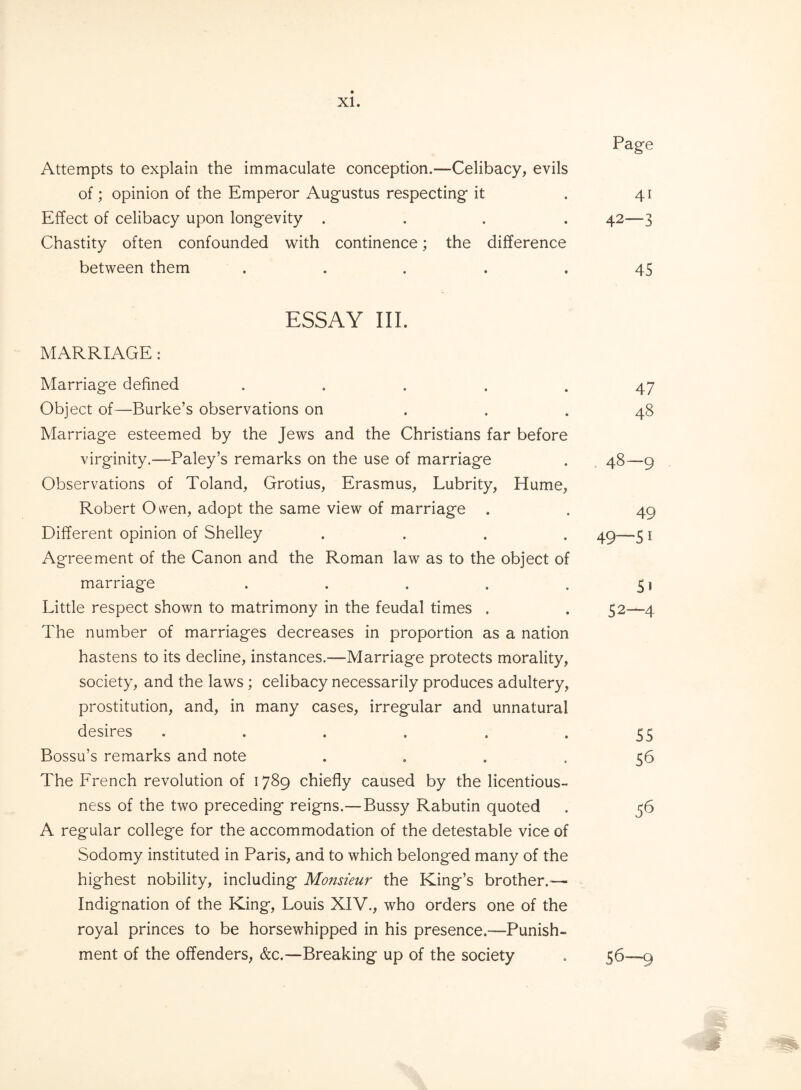 Page Attempts to explain the immaculate conception.—Celibacy, evils of; opinion of the Emperor Augustus respecting it . 41 Effect of celibacy upon longevity .... 42—3 Chastity often confounded with continence; the difference between them . . . . .45 ESSAY III. MARRIAGE : Marriage defined ..... 47 Object of—Burke’s observations on ... 48 Marriage esteemed by the Jews and the Christians far before virginity.—Paley’s remarks on the use of marriage . 48—9 Observations of Toland, Grotius, Erasmus, Lubrity, Hume, Robert Owen, adopt the same view of marriage . . 49 Different opinion of Shelley .... 49—51 Agreement of the Canon and the Roman law as to the object of marriage . . . . . 51 Little respect shown to matrimony in the feudal times . . 52—4 The number of marriages decreases in proportion as a nation hastens to its decline, instances.—Marriage protects morality, society, and the laws ; celibacy necessarily produces adultery, prostitution, and, in many cases, irregular and unnatural desires . . . . . 55 Bossu’s remarks and note .... 56 The French revolution of 1789 chiefly caused by the licentious¬ ness of the two preceding reigns.—Bussy Rabutin quoted . 36 A regular college for the accommodation of the detestable vice of Sodomy instituted in Paris, and to which belonged many of the highest nobility, including Monsieur the King’s brother.— Indignation of the King, Louis XIV., who orders one of the royal princes to be horsewhipped in his presence.—Punish¬ ment of the offenders, &c.—Breaking up of the society . 56—9