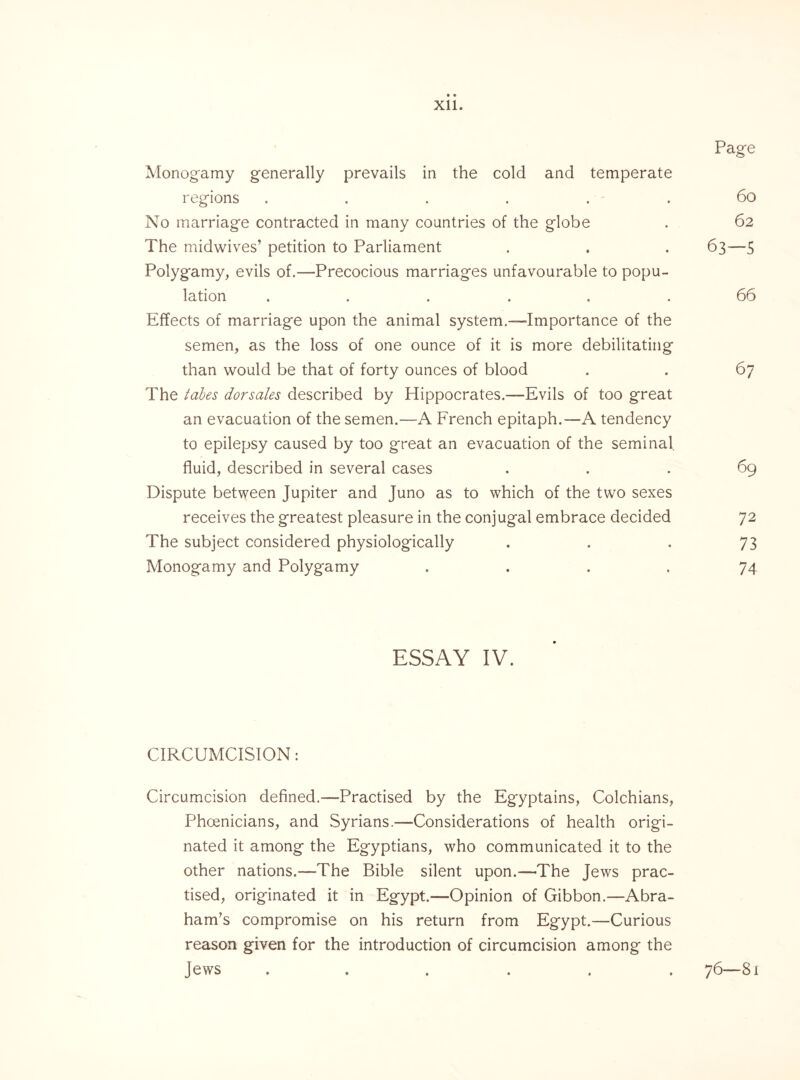 Page Monogamy generally prevails in the cold and temperate regions . . . . . . 60 No marriage contracted in many countries of the globe . 62 The midwives’ petition to Parliament . . . 63—5 Polygamy, evils of.—Precocious marriages unfavourable to popu¬ lation ...... 66 Effects of marriage upon the animal system.-—Importance of the semen, as the loss of one ounce of it is more debilitating than would be that of forty ounces of blood . . 67 The tabes dorsales described by Hippocrates.—Evils of too great an evacuation of the semen.—A French epitaph.—A tendency to epilepsy caused by too great an evacuation of the seminal fluid, described in several cases ... 69 Dispute between Jupiter and Juno as to which of the two sexes receives the greatest pleasure in the conjugal embrace decided 72 The subject considered physiologically . . . 73 Monogamy and Polyg'amy .... 74 ESSAY IV. CIRCUMCISION: Circumcision defined.—Practised by the Egyptains, Colchians, Phoenicians, and Syrians.—Considerations of health origi¬ nated it among the Egyptians, who communicated it to the other nations.—The Bible silent upon.—The Jews prac¬ tised, originated it in Egypt.—Opinion of Gibbon.—Abra¬ ham’s compromise on his return from Egypt.—Curious reason given for the introduction of circumcision among the Jews ...... 76—81