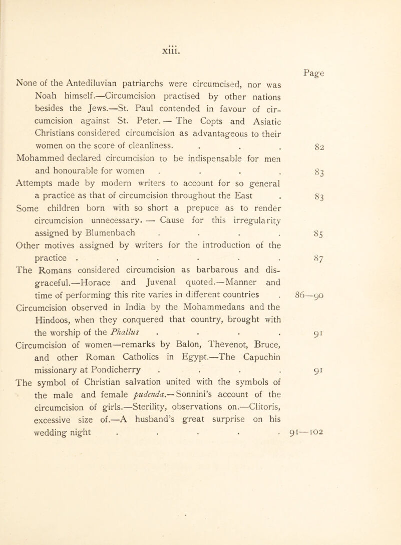 None of the Antediluvian patriarchs were circumcised, nor was Noah himself.—Circumcision practised by other nations besides the Jews.—St. Paul contended in favour of cir¬ cumcision against St. Peter. — The Copts and Asiatic Christians considered circumcision as advantageous to their women on the score of cleanliness. Mohammed declared circumcision to be indispensable for men and honourable for women . Attempts made by modern writers to account for so general a practice as that of circumcision throughout the East Some children born with so short a prepuce as to render circumcision unnecessary. — Cause for this irregularity assigned by Blumenbach . Other motives assigned by writers for the introduction of the practice ...... The Romans considered circumcision as barbarous and dis¬ graceful.—Horace and Juvenal quoted.—Manner and time of performing this rite varies in different countries Circumcision observed in India by the Mohammedans and the Hindoos, when they conquered that country, brought with the worship of the Phallus . Circumcision of women—remarks by Balon, Thevenot, Bruce, and other Roman Catholics in Egypt.—The Capuchin missionary at Pondicherry . . . . The symbol of Christian salvation united with the symbols of the male and female pudenda.— Sonnini’s account of the circumcision of girls.—Sterility, observations on.—Clitoris, excessive size of.—A husband’s great surprise on his wedding night ..... Page 82 83 83 ^5 87 86—90 91 9i 91—102