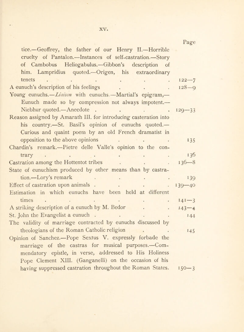 tice.—Geoffrey, the father of our Henry II.—Horrible cruelty of Pantalon.—Instances of self-castration.—Story of Cambobus Heliogabulus.—Gibbon’s description of him. Lampridius quoted.—Origen, his extraordinary tenets ...... A eunuch’s description of his feelings Young eunuchs.—Liaison with eunuchs.—Martial’s epigram,— Eunuch made so by compression not always impotent.— Niebhur quoted.—Anecdote . Reason assigned by Amarath III. for introducing casteration into his country.—St. Basil’s opinion of eunuchs quoted.— Curious and quaint poem by an old French dramatist in opposition to the above opinions Chardin’s remark.—Pietre delle Valle’s opinion to the con¬ trary ...... Castration among the Hottentot tribes State of eunuchism produced by other means than by castra¬ tion.—Lory’s remark . . . . Effect of castration upon animals .... Estimation in which eunuchs have been held at different times ...... A striking description of a eunuch by M. Bedor St. John the Evangelist a eunuch .... The validity of marriage contracted by eunuchs discussed by theologians of the Roman Catholic religion Opinion of Sanchez.—Pope Sextus V. expressly forbade the marriage of the castras for musical purposes.—Com¬ mendatory epistle, in verse, addressed to His Holiness Pope Clement XIII. (Ganganelli) on the occasion of his having suppressed castration throughout the Roman States. Page 122—7 128—9 129—33 135 136 136—8 139 139—40 141—3 H3—4 144 *45 150-3