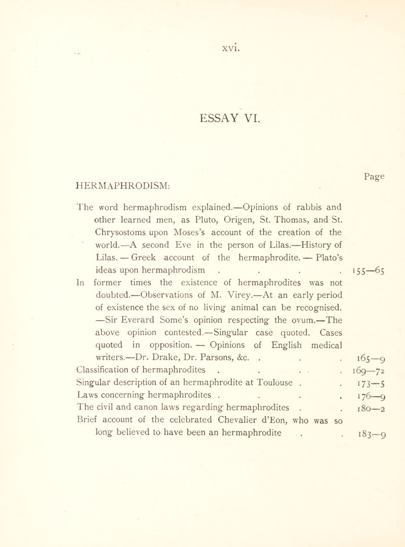 ESSAY VI. Page HERMAPHRODISM; The word hermaphrodism explained.—-Opinions of rabbis and other learned men, as Pluto, Origen, St. Thomas, and St. Chrysostoms upon Moses’s account of the creation of the world.—A second Eve in the person of Lilas.—History of Lilas. — Greek account of the hermaphrodite. — Plato’s ideas upon hermaphrodism .... 155—65 In former times the existence of hermaphrodites was not doubted.—Observations of M. Virey.—At an early period of existence the sex of no living animal can be recognised. —Sir Everard Some’s opinion respecting the ovum.—-The above opinion contested.—Singular case quoted. Cases quoted in opposition. — Opinions of English medical writers.—Dr. Drake, Dr. Parsons, &c. . . . 165—9 Classification of hermaphrodites . . . . 169—72 Singular description of an hermaphrodite at Toulouse . . 173“—5 Laws concerning hermaphrodites .... 176—9 The civil and canon laws regarding hermaphrodites . . 180—2 Brief account of the celebrated Chevalier d’Eon, who was so long believed to have been an hermaphrodite . . 183—9