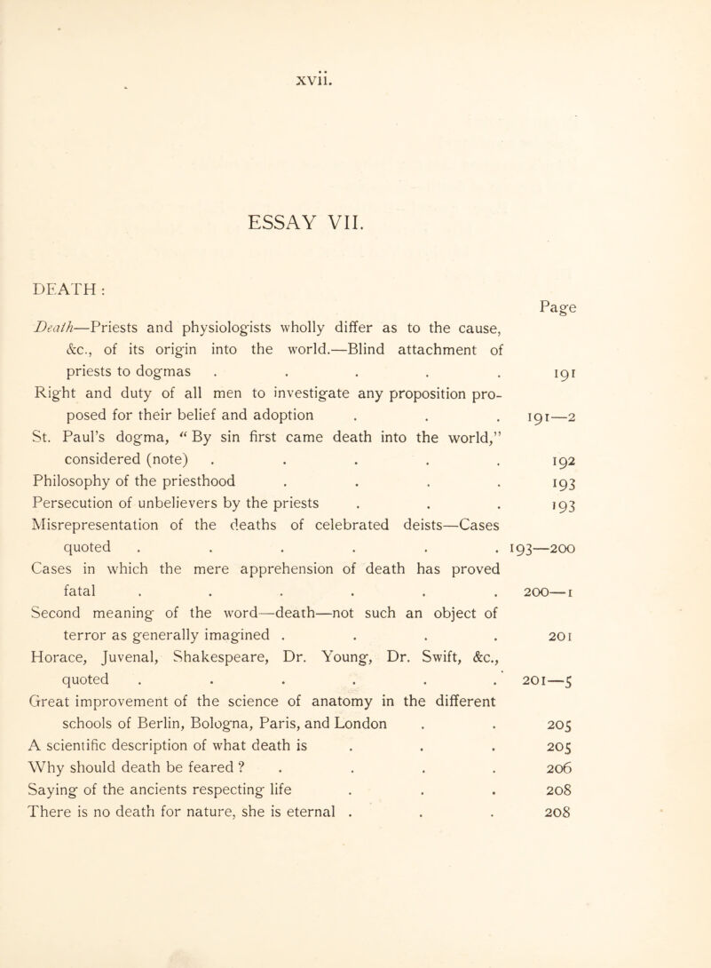 ESSAY VII. DEATH: Page Death—Priests and physiologists wholly differ as to the cause, &c., of its origin into the world.—Blind attachment of priests to dogmas . . . . .191 Right and duty of all men to investigate any proposition pro¬ posed for their belief and adoption . . . 191—2 St. Paul’s dogma, “ By sin first came death into the world,” considered (note) ..... 192 Philosophy of the priesthood .... 193 Persecution of unbelievers by the priests . . . 193 Misrepresentation of the deaths of celebrated deists—Cases quoted ...... 193—200 Cases in which the mere apprehension of death has proved fatal ...... 200—1 Second meaning of the word—death—not such an object of terror as generally imagined . . . .201 Horace, Juvenal, Shakespeare, Dr. Young, Dr. Swift, &c., quoted ...... 201—5 Great improvement of the science of anatomy in the different schools of Berlin, Bologna, Paris, and London . . 205 A scientific description of what death is . . 205 Why should death be feared ? . . . . 206 Saying of the ancients respecting life . . . 208 There is no death for nature, she is eternal . . . 208