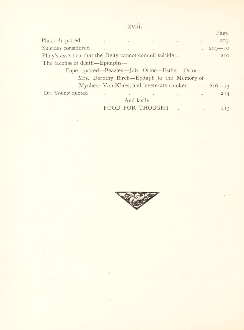 • • • XV111. Plutarch quoted ..... Suicides considered ..... Pliny’s assertion that the Deity cannot commit suicide . The facetiae of death—Epitaphs—- Pope quoted—Beazley—Job Orton—Esther Orton— Mrs. Dorothy Birch—Epitaph to the Memory of Mynheer Van Klaes, and inveterate smoker Dr. Young quoted And lastly FOOD FOR THOUGHT Page 209 209— 1 o 210 214 215 a