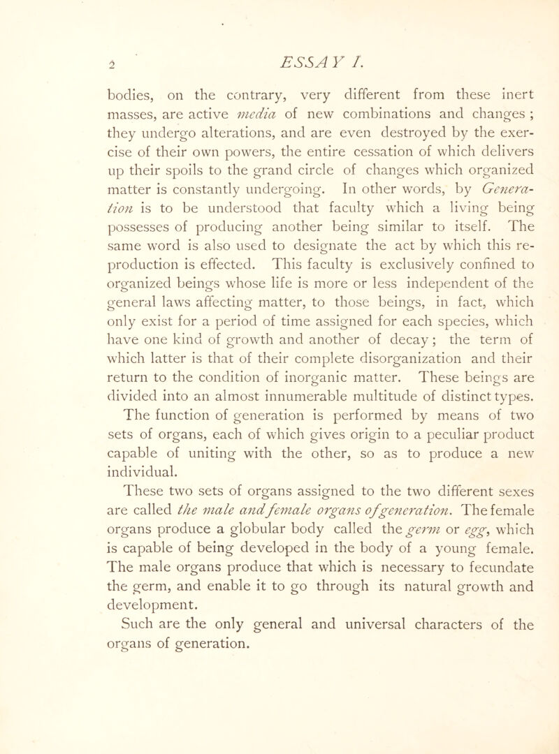 bodies, on the contrary, very different from these inert masses, are active media of new combinations and changes ; they undergo alterations, and are even destroyed by the exer¬ cise of their own powers, the entire cessation of which delivers up their spoils to the grand circle of changes which organized matter is constantly undergoing. In other words, by Genera¬ tion is to be understood that faculty which a living being possesses of producing another being similar to itself. The same word is also used to designate the act by which this re¬ production is effected. This faculty is exclusively confined to organized beings whose life is more or less independent of the general laws affecting matter, to those beings, in fact, which only exist for a period of time assigned for each species, which have one kind of growth and another of decay; the term of which latter is that of their complete disorganization and their return to the condition of inorganic matter. These beings are divided into an almost innumerable multitude of distinct types. The function of generation is performed by means of two sets of organs, each of which gives origin to a peculiar product capable of uniting with the other, so as to produce a new individual. These two sets of organs assigned to the two different sexes are called the male and female organs of generation. The female organs produce a globular body called the germ or egg, which is capable of being developed in the body of a young female. The male organs produce that which is necessary to fecundate the germ, and enable it to go through its natural growth and development. Such are the only general and universal characters of the organs of generation.