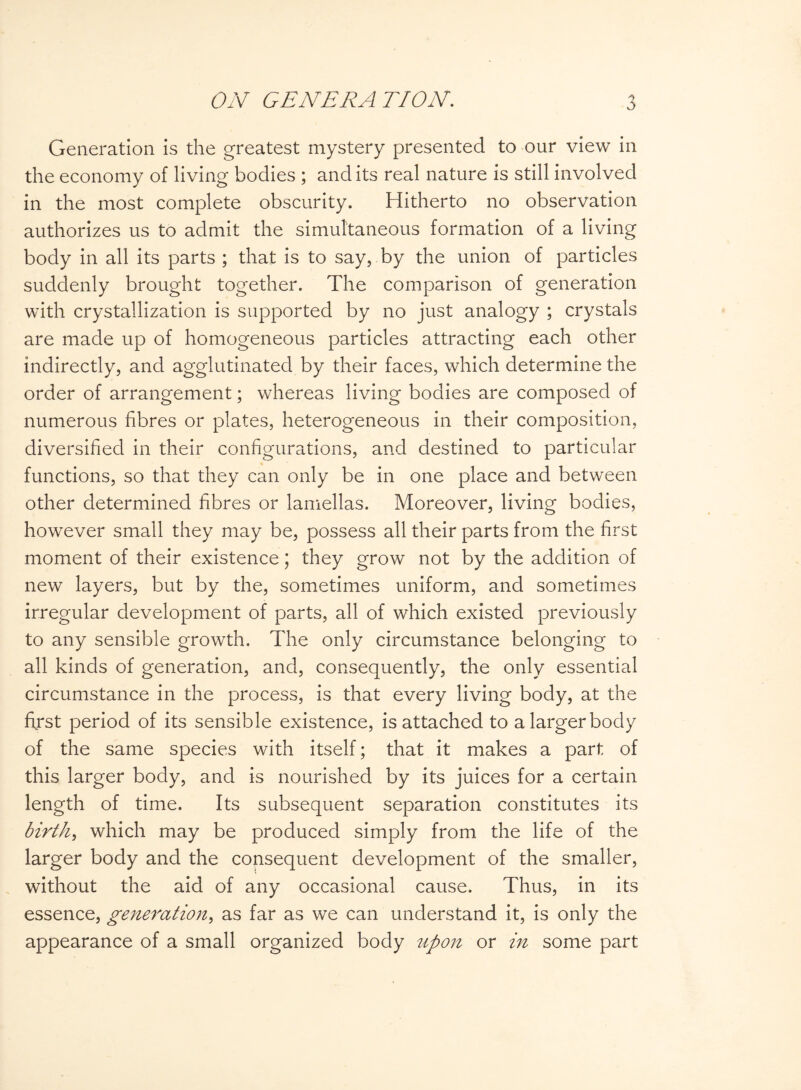 Generation is the greatest mystery presented to our view in the economy of living bodies ; and its real nature is still involved in the most complete obscurity. Hitherto no observation authorizes us to admit the simultaneous formation of a living body in all its parts ; that is to say, by the union of particles suddenly brought together. The comparison of generation with crystallization is supported by no just analogy ; crystals are made up of homogeneous particles attracting each other indirectly, and agglutinated by their faces, which determine the order of arrangement; whereas living bodies are composed of numerous fibres or plates, heterogeneous in their composition, diversified in their configurations, and destined to particular functions, so that they can only be in one place and between other determined fibres or lamellas. Moreover, living bodies, however small they may be, possess all their parts from the first moment of their existence; they grow not by the addition of new layers, but by the, sometimes uniform, and sometimes irregular development of parts, all of which existed previously to any sensible growth. The only circumstance belonging to all kinds of generation, and, consequently, the only essential circumstance in the process, is that every living body, at the first period of its sensible existence, is attached to a larger body of the same species with itself; that it makes a part of this larger body, and is nourished by its juices for a certain length of time. Its subsequent separation constitutes its birth, which may be produced simply from the life of the larger body and the consequent development of the smaller, without the aid of any occasional cause. Thus, in its essence, generation, as far as we can understand it, is only the appearance of a small organized body upon or in some part