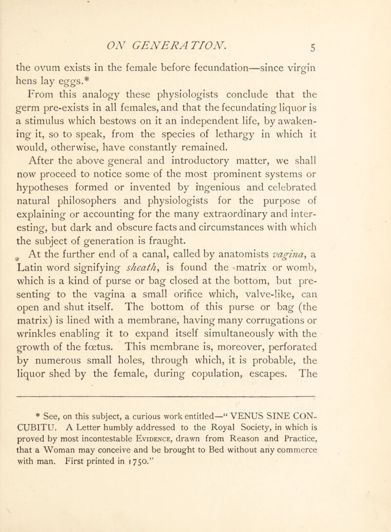 the ovum exists in the female before fecundation—since virgin o hens lay eggs.* From this analogy these physiologists conclude that the germ pre-exists in all females, and that the fecundating liquor is a stimulus which bestows on it an independent life, by awaken¬ ing it, so to speak, from the species of lethargy in which it would, otherwise, have constantly remained. After the above general and introductory matter, we shall now proceed to notice some of the most prominent systems or hypotheses formed or invented by ingenious and celebrated natural philosophers and physiologists for the purpose of explaining or accounting for the many extraordinary and inter¬ esting, but dark and obscure facts and circumstances with which the subject of generation is fraught. At the further end of a canal, called by anatomists vagina, a Latin word signifying sheath, is found the matrix or womb, which is a kind of purse or bag closed at the bottom, but pre¬ senting to the vagina a small orifice which, valve-like, can open and shut itself. The bottom of this purse or bag (the matrix) is lined with a membrane, having many corrugations or wrinkles enabling it to expand itself simultaneously with the growth of the foetus. This membrane is, moreover, perforated by numerous small holes, through which, it is probable, the liquor shed by the female, during copulation, escapes. The * See, on this subject, a curious work entitled—“ VENUS SINE CON- CUBITU. A Letter humbly addressed to the Royal Society, in which is proved by most incontestable Evidence, drawn from Reason and Practice, that a Woman may conceive and be brought to Bed without any commerce with man. First printed in 1750A