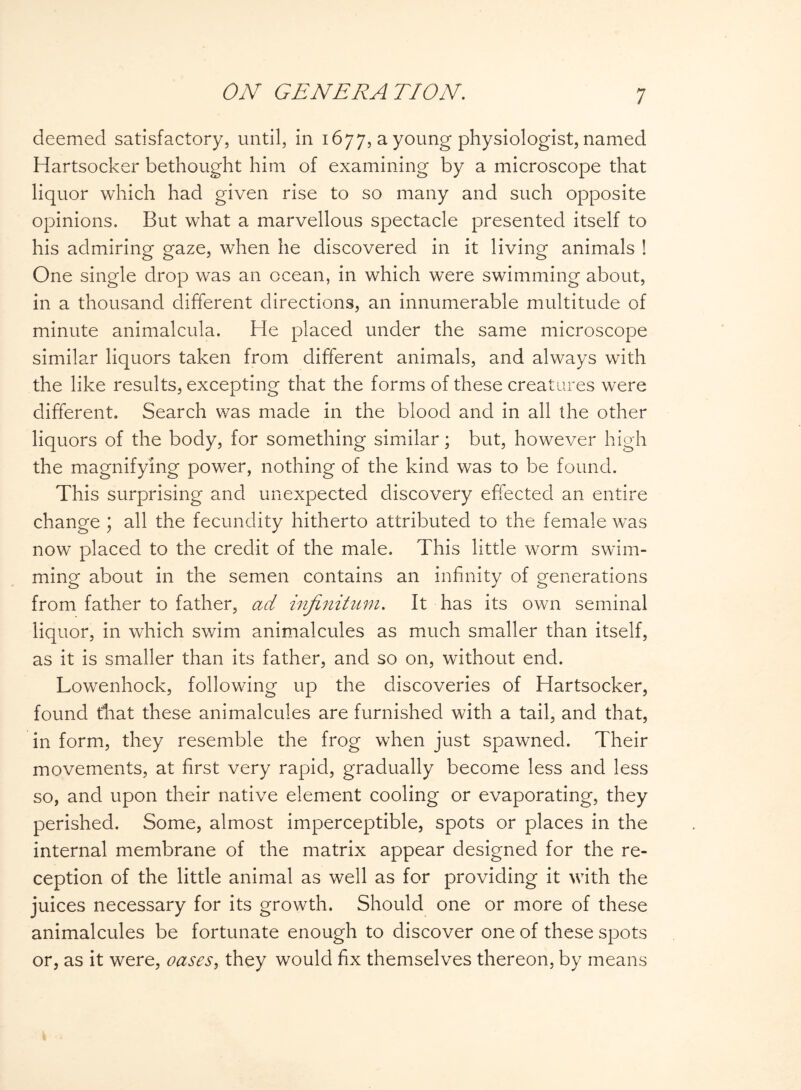 deemed satisfactory, until, in 1677, a young physiologist, named Hartsocker bethought him of examining by a microscope that liquor which had given rise to so many and such opposite opinions. But what a marvellous spectacle presented itself to his admiring gaze, when he discovered in it living animals ! One single drop was an ocean, in which were swimming about, in a thousand different directions, an innumerable multitude of minute animalcula. He placed under the same microscope similar liquors taken from different animals, and always with the like results, excepting that the forms of these creatures were different. Search was made in the blood and in all the other liquors of the body, for something similar; but, however high the magnifying power, nothing of the kind was to be found. This surprising and unexpected discovery effected an entire change ; all the fecundity hitherto attributed to the female was now placed to the credit of the male. This little worm swim¬ ming about in the semen contains an infinity of generations from father to father, ad infinitum. It has its own seminal liquor, in which swim animalcules as much smaller than itself, as it is smaller than its father, and so on, without end. Lowenhock, following up the discoveries of Hartsocker, found that these animalcules are furnished with a tail, and that, in form, they resemble the frog when just spawned. Their movements, at first very rapid, gradually become less and less so, and upon their native element cooling or evaporating, they perished. Some, almost imperceptible, spots or places in the internal membrane of the matrix appear designed for the re¬ ception of the little animal as well as for providing it with the juices necessary for its growth. Should one or more of these animalcules be fortunate enough to discover one of these spots or, as it were, oases, they would fix themselves thereon, by means