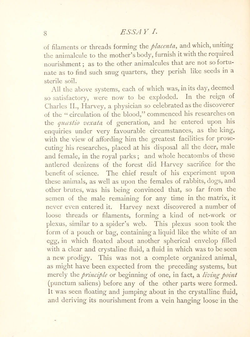 of filaments or threads forming the placenta, and which, uniting the animalcule to the mother’s body, furnish it with the required nourishment; as to the other animalcules that are not so fortu¬ nate as to find such snug quarters, they perish like seeds in a sterile soil. All the above systems, each of which was, in its day, deemed so satisfactory, were now to be exploded. In the reign of Charles II., Harvey, a physician so celebrated as the discoverer of the “ circulation of the blood,” commenced his researches on the qucestio vexata of generation, and he entered upon his enquiries under very favourable circumstances, as the king, with the view of affording him the greatest facilities for prose¬ cuting his researches, placed at his disposal all the deer, male and female, in the royal parks; and whole hecatombs of these antlered denizens of the forest did Harvey sacrifice for the benefit of science. The chief result of his experiment upon these animals, as well as upon the females of rabbits, dogs, and other brutes, was his being convinced that, so far from the semen of the male remaining for any time in the matrix, it never even entered it. Harvey next discovered a number of loose threads or filaments, forming a kind of net-work or plexus, similar to a spider’s web. This plexus soon took the form of a pouch or bag, containing a liquid like the white of an egg, in which floated about another spherical envelop filled with a clear and crystaline fluid, a fluid in which was to be seen a new prodigy. This was not a complete organized animal, as might have been expected from the preceding systems, but merely the principle or beginning of one, in fact, a living point (punctum saliens) before any of the other parts were formed. It was seen floating and jumping about in the crystalline fluid, and deriving its nourishment from a vein hanging loose in the