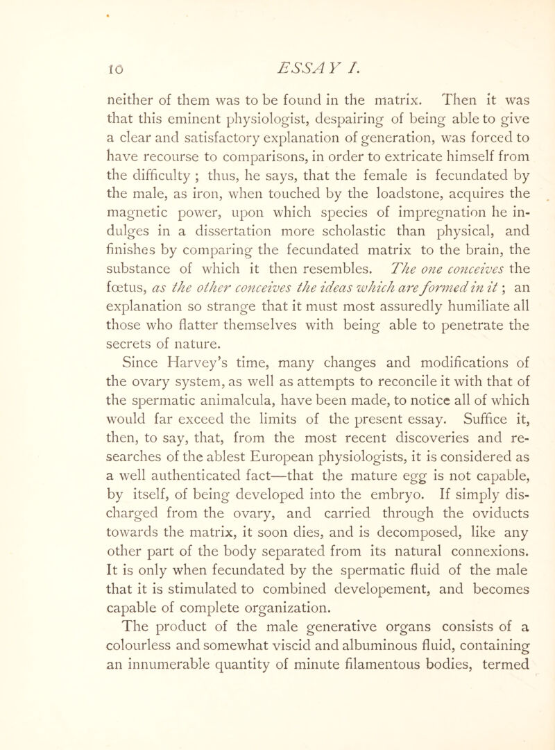 neither of them was to be found in the matrix. Then it was that this eminent physiologist, despairing of being able to give a clear and satisfactory explanation of generation, was forced to have recourse to comparisons, in order to extricate himself from the difficulty ; thus, he says, that the female is fecundated by the male, as iron, when touched by the loadstone, acquires the magnetic power, upon which species of impregnation he in¬ dulges in a dissertation more scholastic than physical, and finishes by comparing the fecundated matrix to the brain, the substance of which it then resembles. The one conceives the foetus, as the other conceives the ideas which are formed in it; an explanation so strange that it must most assuredly humiliate all those who flatter themselves with being able to penetrate the secrets of nature. Since Harvey’s time, many changes and modifications of the ovary system, as well as attempts to reconcile it with that of the spermatic animalcula, have been made, to notice all of which would far exceed the limits of the present essay. Suffice it, then, to say, that, from the most recent discoveries and re¬ searches of the ablest European physiologists, it is considered as a well authenticated fact—that the mature egg is not capable, by itself, of being developed into the embryo. If simply dis¬ charged from the ovary, and carried through the oviducts towards the matrix, it soon dies, and is decomposed, like any other part of the body separated from its natural connexions. It is only when fecundated by the spermatic fluid of the male that it is stimulated to combined developement, and becomes capable of complete organization. The product of the male generative organs consists of a colourless and somewhat viscid and albuminous fluid, containing an innumerable quantity of minute filamentous bodies, termed