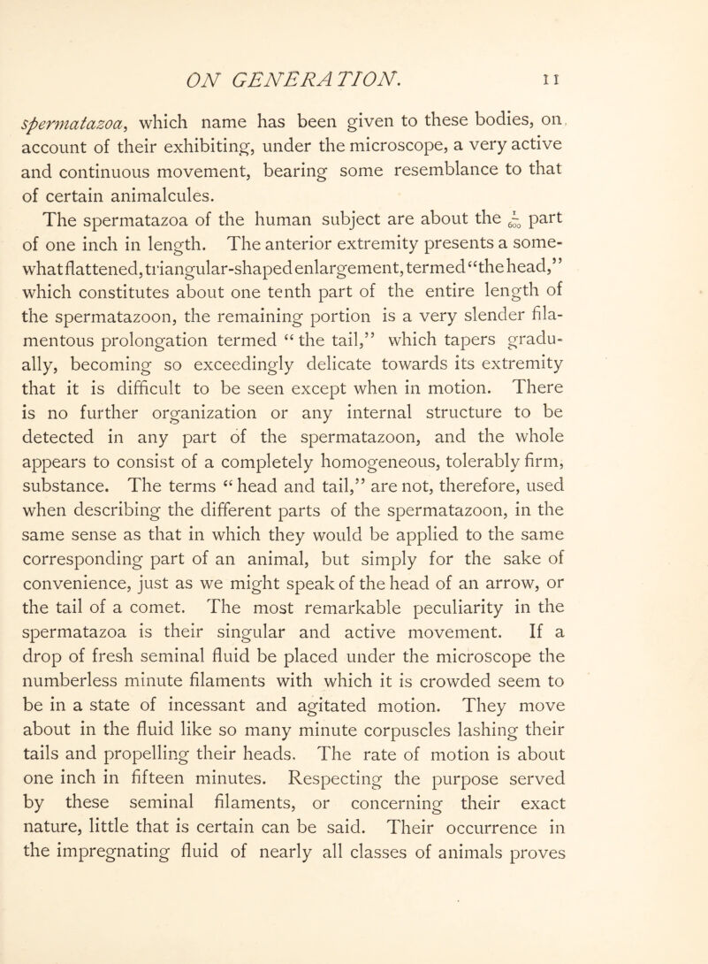 spermatozoa, which name has been given to these bodies, on, account of their exhibiting, under the microscope, a very active and continuous movement, bearing some resemblance to that of certain animalcules. The spermatazoa of the human subject are about the ~o part of one inch in length. The anterior extremity presents a some¬ what flattened, triangular-shaped enlargement, termed “the head,” which constitutes about one tenth part of the entire length of the spermatazoon, the remaining portion is a very slender fila¬ mentous prolongation termed “the tail,” which tapers gradu¬ ally, becoming so exceedingly delicate towards its extremity that it is difficult to be seen except when in motion. There is no further organization or any internal structure to be detected in any part of the spermatazoon, and the whole appears to consist of a completely homogeneous, tolerably firm, substance. The terms “head and tail,” are not, therefore, used when describing the different parts of the spermatazoon, in the same sense as that in which they would be applied to the same corresponding part of an animal, but simply for the sake of convenience, just as we might speak of the head of an arrow, or the tail of a comet. The most remarkable peculiarity in the spermatazoa is their singular and active movement. If a drop of fresh seminal fluid be placed under the microscope the numberless minute filaments with which it is crowded seem to be in a state of incessant and agitated motion. They move about in the fluid like so many minute corpuscles lashing their tails and propelling their heads. The rate of motion is about one inch in fifteen minutes. Respecting the purpose served by these seminal filaments, or concerning their exact nature, little that is certain can be said. Their occurrence in the impregnating fluid of nearly all classes of animals proves