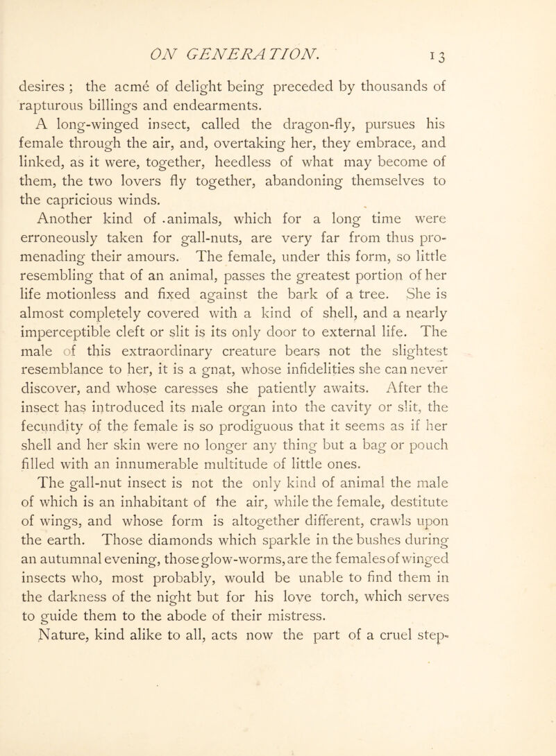 desires ; the acme of delight being preceded by thousands of rapturous billings and endearments. A long-winged insect, called the dragon-fly, pursues his female through the air, and, overtaking her, they embrace, and linked, as it were, together, heedless of what may become of them, the two lovers fly together, abandoning themselves to the capricious winds. Another kind of .animals, which for a long time were erroneously taken for gall-nuts, are very far from thus pro¬ menading their amours. The female, under this form, so little resembling that of an animal, passes the greatest portion of her life motionless and fixed against the bark of a tree. She is almost completely covered with a kind of shell, and a nearly imperceptible cleft or slit is its only door to external life. The male of this extraordinary creature bears not the slightest resemblance to her, it is a gnat, whose infidelities she can never discover, and whose caresses she patiently awaits. After the insect has introduced its male organ into the cavity or slit, the fecundity of the female is so prodiguous that it seems as if her shell and her skin were no longer any thing but a bag or pouch filled with an innumerable multitude of little ones. The gall-nut insect is not the only kind of animal the male of which is an inhabitant of the air, while the female, destitute of wings, and whose form is altogether different, crawls upon the earth. Those diamonds which sparkle in the bushes during an autumnal evening, those glow-worms, are the females of winged insects who, most probably, would be unable to find them in the darkness of the night but for his love torch, which serves to guide them to the abode of their mistress. Nature, kind alike to all, acts now the part of a cruel step-