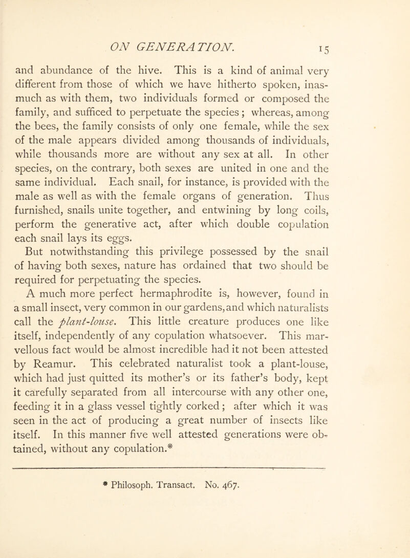 and abundance of the hive. This is a kind of animal very different from those of which we have hitherto spoken, inas¬ much as with them, two individuals formed or composed the family, and sufficed to perpetuate the species; whereas, among the bees, the family consists of only one female, while the sex of the male appears divided among thousands of individuals, while thousands more are without any sex at all. In other species, on the contrary, both sexes are united in one and the same individual. Each snail, for instance, is provided with the male as well as with the female organs of generation. Thus furnished, snails unite together, and entwining by long coils, perform the generative act, after which double copulation each snail lays its eggs. But notwithstanding this privilege possessed by the snail of having both sexes, nature has ordained that two should be required for perpetuating the species. A much more perfect hermaphrodite is, however, found in a small insect, very common in our gardens, and which naturalists call the plant-louse. This little creature produces one like itself, independently of any copulation whatsoever. This mar¬ vellous fact would be almost incredible had it not been attested by Reamur. This celebrated naturalist took a plant-louse, which had just quitted its mother’s or its father’s body, kept it carefully separated from all intercourse with any other one, feeding it in a glass vessel tightly corked ; after which it was seen in the act of producing a great number of insects like itself. In this manner five well attested generations were ob¬ tained, without any copulation.* * Philosoph. Transact. No. 467.