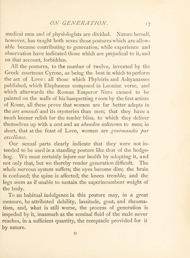 medical men and of physiologists are divided. Nature herself, however, has taught both sexes those postures which are allow¬ able because contributing to generation, while experience and observation have indicated those which are prejuclical to it, and on that account, forbidden. All the postures, to the number of twelve, invented by the Greek courtezan Cyrene, as being the best in which to perform the act of Love: all those which Phyleiris and Ashyanassee published, which Elephaseus composed in Leonine verse, and which afterwards the Roman Emperor Nero caused to be painted on the walls of his banquetting room by the first artists of Rome, all these prove that women are far better adepts in the ars aniandi and its mysteries than men; that they have a much keener relish for the tender bliss, to which they deliver themselves up with a zest and an abandon unknown to men; in short, that at the feast of Love, women are gourmandes par excellence. Our sexual parts clearly indicate chat they were not in¬ tended to be used in a standing posture like that of the hedge¬ hog. We must certainly injure our health by adopting it, and not only that, but we thereby render generation difficult. The whole nervous system suffers; the eyes become dim; the brain is confused; the spine is affected; the knees tremble; and the legs seem as if unable to sustain the superincumbent weight of the body. To an habitual indulgence in this posture may, in a great measure, be attributed debility, lassitude, gout, and rheuma¬ tism, and, what is still worse, the process of generation is impeded by it, inasmuch as the seminal fluid of the male never reaches, in a sufficient quantity, the receptacle provided for it by nature. D