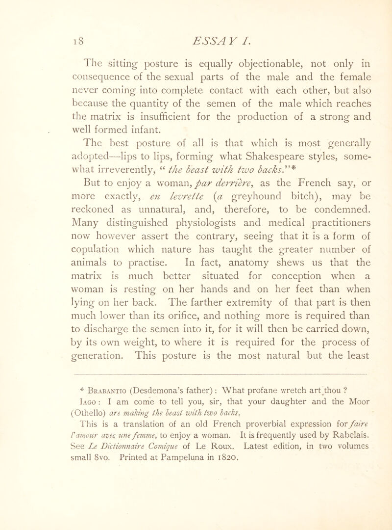 The sitting posture is equally objectionable, not only in consequence of the sexual parts of the male and the female never coming into complete contact with each other, but also because the quantity of the semen of the male which reaches the matrix is insufficient for the production of a strong and well formed infant. The best posture of all is that which is most generally adopted—lips to lips, forming what Shakespeare styles, some¬ what irreverently, cc the beast with two backs But to enjoy a woman, par demere, as the French say, or more exactly, en levrette (a greyhound bitch), may be reckoned as unnatural, and, therefore, to be condemned. Many distinguished physiologists and medical practitioners now however assert the contrary, seeing that it is a form of copulation which nature has taught the greater number of animals to practise. In fact, anatomy shews us that the matrix is much better situated for conception when a woman is resting on her hands and on her feet than when lying on her back. The farther extremity of that part is then much lower than its orifice, and nothing more is required than to discharge the semen into it, for it will then be carried down, by its own weight, to where it is required for the process of generation. This posture is the most natural but the least * Brabantio (Desdemona’s father): What profane wretch art thou ? Iago : I am come to tell you, sir, that your daughter and the Moor (Othello) are making the beast with two backs. This is a translation of an old French proverbial expression for faire Vamour avec. une femme, to enjoy a woman. It is frequently used by Rabelais. See Le Dictionnaire Comique of Le Roux. Latest edition, in two volumes small 8vo. Printed at Pampeluna in 1820.