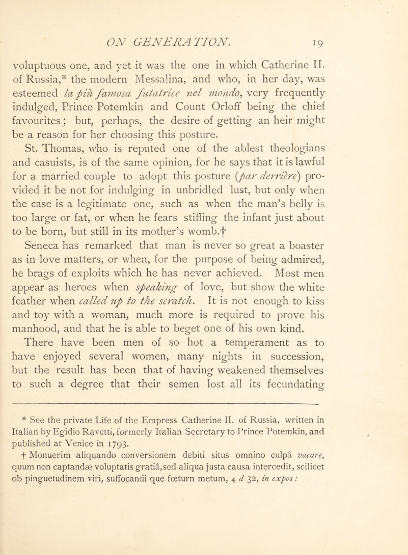 voluptuous one, and yet it was the one in which Catherine II. of Russia,* the modern Messalina, and who, in her day, was esteemed la put famosa futatrice nel mondo, very frequently indulged, Prince Potemkin and Count Orloff being the chief favourites; but, perhaps, the desire of getting an heir might be a reason for her choosing this posture. St. Thomas, who is reputed one of the ablest theologians and casuists, is of the same opinion, for he says that it is lawful for a married couple to adopt this posture (par derriere) pro¬ vided it be not for indulging in unbridled lust, but only when the case is a legitimate one, such as when the man’s belly is too large or fat, or when he fears stifling the infant just about to be born, but still in its mother’s womb.f Seneca has remarked that man is never so great a boaster as in love matters, or when, for the purpose of being admired, he brags of exploits which he has never achieved. Most men appear as heroes when speaking of love, but show the white feather when called up to the scratch. It is not enough to kiss and toy with a woman, much more is required to prove his manhood, and that he is able to beget one of his own kind. There have been men of so hot a temperament as to have enjoyed several women, many nights in succession, but the result has been that of having weakened themselves to such a degree that their semen lost all its fecundating * See the private Life of the Empress Catherine II. of Russia, written in Italian by Egidio Ravetti, formerly Italian Secretary to Prince Potemkin, and published at Venice in 1793. f Monuerim aliquando conversionem debiti situs omnino culpa vacare, quum non captandse voluptatis gratia,sed aliqua justa causa intercede, scilicet ob pinguetudinem viri, suffocandi que fceturn metum, 4 d 32, in expos: